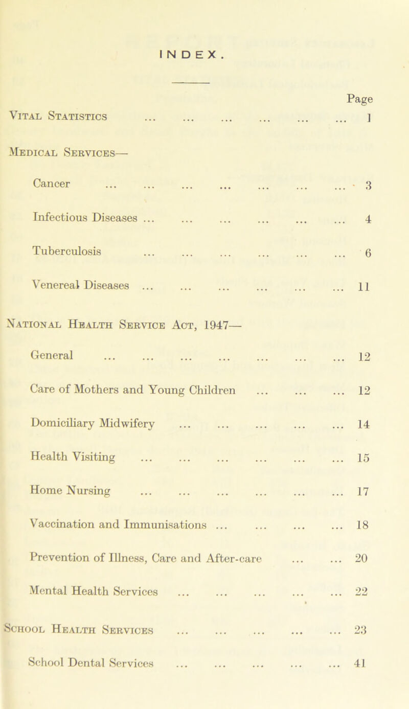 INDEX. Vital Statistics Medical Services— Cancer Infectious Diseases ... Tuberculosis Venereal Diseases ... National Health Service Act, 1947— General Care of Mothers and Young Children Domiciliary Midwifery Health Visiting Home Nursing Vaccination and Immunisations ... Prevention of Illness, Care and After-care Mental Health Services School Health Services School Dental Services