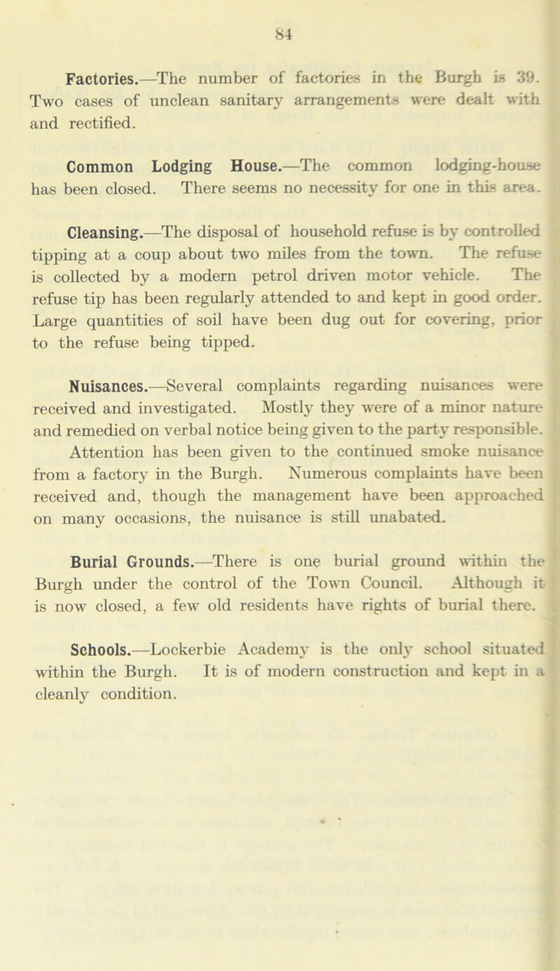 Factories.—The number of factories in the Burgh is 39. Two cases of unclean sanitary arrangements were dealt with and rectified. Common Lodging House.—The common lodging-house has been closed. There seems no necessity for one in this area. Cleansing.—The disposal of household refuse is by controlled tipping at a coup about two miles from the town. The refuse is collected by a modern petrol driven motor vehicle. The refuse tip has been regularly attended to and kept in good order. Large quantities of soil have been dug out for covering, prior to the refuse being tipped. Nuisances.—Several complaints regarding nuisances were received and investigated. Mostly they were of a minor nature and remedied on verbal notice being given to the party responsible. Attention has been given to the continued smoke nuisance from a factory in the Burgh. Numerous complaints have been received and, though the management have been approached on many occasions, the nuisance is still unabated. Burial Grounds.—There is one burial ground within the Burgh under the control of the Town Council. Although it is now closed, a few old residents have rights of burial there. Schools.—Lockerbie Academy is the only school situated within the Burgh. It is of modern construction and kept in a cleanly condition.