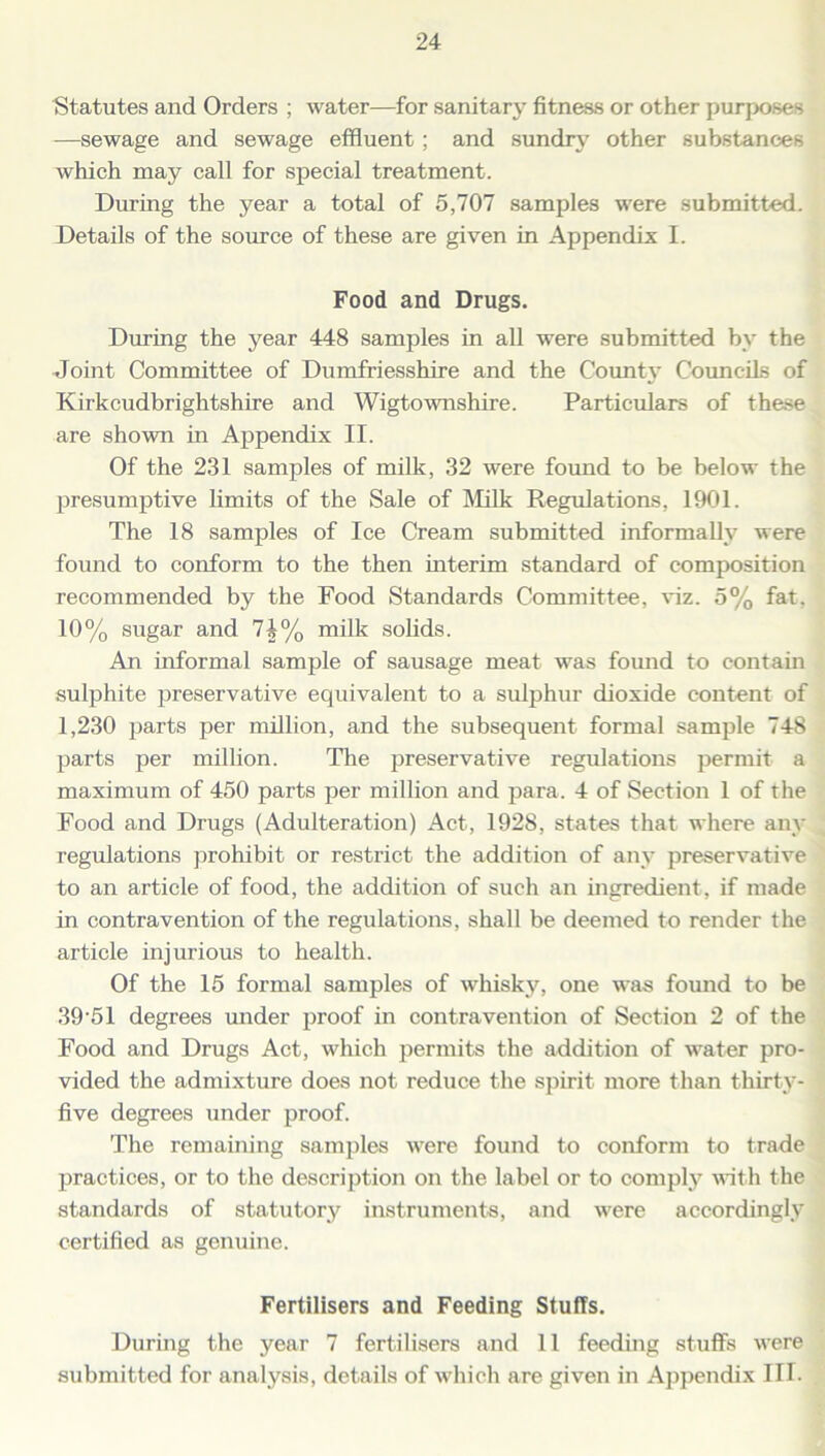 Statutes and Orders ; water—for sanitary fitness or other purposes —sewage and sewage effluent; and sundry other substances which may call for special treatment. During the year a total of 5,707 samples were submitted. Details of the source of these are given in Appendix I. Food and Drugs. During the year 448 samples in all were submitted by the -Joint Committee of Dumfriesshire and the County Councils of Kirkcudbrightshire and Wigtownshire. Particulars of these are shown in Appendix II. Of the 231 samples of milk, 32 were found to be below the presumptive limits of the Sale of Milk Regulations, 1901. The 18 samples of Ice Cream submitted informally were found to conform to the then interim standard of composition recommended by the Food Standards Committee, viz. 5% fat, 10% sugar and 7A% milk solids. An informal sample of sausage meat was found to contain sulphite preservative equivalent to a sulphur dioxide content of 1,230 parts per million, and the subsequent formal sample 748 parts per million. The preservative regulations permit a maximum of 450 parts per million and para. 4 of Section 1 of the Food and Drugs (Adulteration) Act, 1928, states that where any regulations prohibit or restrict the addition of any preservative to an article of food, the addition of such an ingredient, if made in contravention of the regulations, shall be deemed to render the article injurious to health. Of the 15 formal samples of whisky, one was found to be 39-51 degrees under proof in contravention of Section 2 of the Food and Drugs Act, which permits the addition of water pro- vided the admixture does not reduce the spirit more than thirty- five degrees under proof. The remaining samples were found to conform to trade practices, or to the description on the label or to comply with the standards of statutory instruments, and were accordingly certified as genuine. Fertilisers and Feeding Stuffs. During the year 7 fertilisers and 11 feeding stuffs were submitted for analysis, details of which are given in Appendix III.