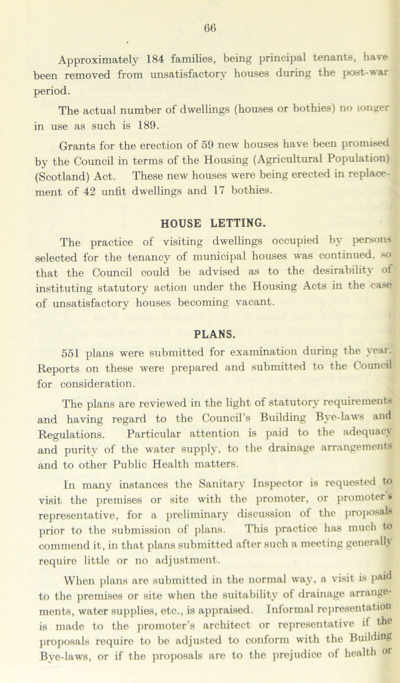 Approximately 184 families, being principal tenants, have teen removed from unsatisfactory houses during the post-war period. The actual number of dwellings (houses or bothies) no longer in use as such is 189. Grants for the erection of 59 new houses have been promised by the Council in terms of the Housing (Agricultural Population) (Scotland) Act. These new houses were being erected in replace- ment of 42 unfit dwellings and 17 bothies. HOUSE LETTING. The practice of visiting dwellings occupied by persons selected for the tenancy of municipal houses was continued, so that the Council could be advised as to the desirability ot instituting statutory action under the Housing Acts in the case of unsatisfactory houses becoming vacant. PLANS. 551 plans were submitted for examination during the year. Reports on these were prepared and submitted to the Council for consideration. The plans are reviewed in the light of statutory requirements and having regard to the Council’s Building Bye-laws and Regulations. Particular attention is paid to the adequacy and purity of the water supply, to the drainage arrangements and to other Public Health matters. In many instances the Sanitary Inspector is requested to visit the premises or site with the promoter, or promoter s representative, for a preliminary discussion of the proposals prior to the submission of plans. This practice has much to commend it, in that plans submitted after such a meeting generally require little or no adjustment. When plans are submitted in the normal way, a visit is paid to the premises or site when the suitability of drainage arrange- ments, water supplies, etc., is appraised. Informal representation is made to the promoter’s architect or representative if the proposals require to be adjusted to conform with the Building Bve-laws, or if the proposals are to the prejudice of health oi