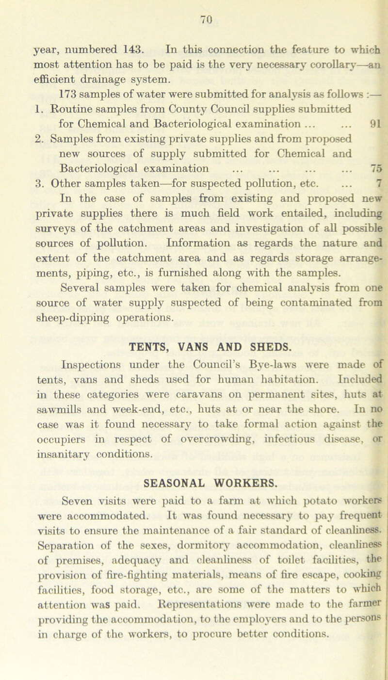 year, numbered 143. In this connection the feature to which most attention has to be paid is the very necessary corollary—an efficient drainage system. 173 samples of water were submitted for analysis as follows :— 1. Routine samples from County Council supplies submitted for Chemical and Bacteriological examination ... ... 91 2. Samples from existing private supplies and from proposed new sources of supply submitted for Chemical and Bacteriological examination ... ... ... ... 75 3. Other samples taken—for suspected pollution, etc. In the case of samples from existing and proposed new private supplies there is much field work entailed, including surveys of the catchment areas and investigation of all possible sources of pollution. Information as regards the nature and extent of the catchment area and as regards storage arrange- ments, piping, etc., is furnished along with the samples. Several samples were taken for chemical analysis from one source of water supply suspected of being contaminated from sheep-dipping operations. TENTS, VANS AND SHEDS. Inspections under the Council’s Bye-laws were made of tents, vans and sheds used for human habitation. Included in these categories were caravans on permanent sites, huts at sawmills and week-end, etc., huts at or near the shore. In no case was it found necessary to take formal action against the occupiers in respect of overcrowding, infectious disease, or insanitary conditions. SEASONAL WORKERS. Seven visits were paid to a farm at which potato workers were accommodated. It was found necessary to pay frequent I visits to ensure the maintenance of a fair standard of cleanliness. Separation of the sexes, dormitory accommodation, cleanliness of premises, adequacy and cleanliness of toilet facilities, the provision of fire-fighting materials, means of fire escape, cooking facilities, food storage, etc., are some of the matters to which attention was paid. Representations were made to the farmer providing the accommodation, to the employers and to the persons in charge of the workers, to procure better conditions.