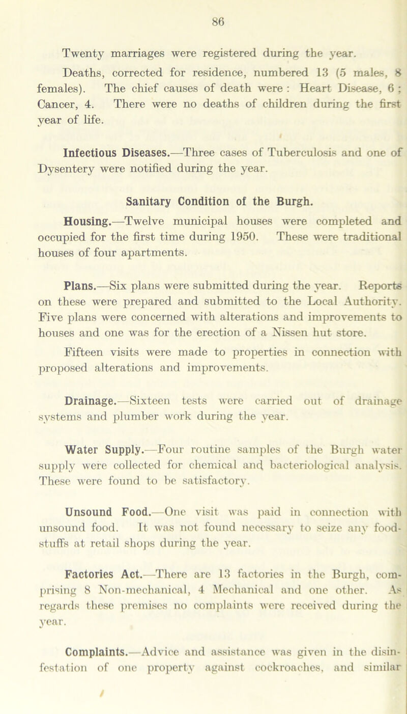 Twenty marriages were registered during the year. Deaths, corrected for residence, numbered 13 (5 males, 8 females). The chief causes of death were : Heart Disease, 6 ; Cancer, 4. There were no deaths of children during the first year of life. Infectious Diseases.—Three cases of Tuberculosis and one of Dysentery were notified during the year. Sanitary Condition of the Burgh. Housing.—Twelve municipal houses were completed and occupied for the first time during 1950. These were traditional houses of four apartments. Plans.—Six plans were submitted during the year. Reports on these were prepared and submitted to the Local Authority. Five plans were concerned with alterations and improvements to houses and one was for the erection of a Nissen hut store. Fifteen visits were made to properties in connection with proposed alterations and improvements. Drainage.—Sixteen tests were carried out of drainage systems and plumber work during the year. Water Supply.—Four routine samples of the Burgh water supply were collected for chemical and bacteriological analysis. These were found to be satisfactory. Unsound Food.—One visit was paid in connection with unsound food. It was not found necessary to seize any food- stuffs at retail shops during the year. Factories Act.—There are 13 factories in the Burgh, com- prising 8 Non-mechanical, 4 Mechanical and one other. As regards these premises no complaints were received during the year. Complaints.—Advice and assistance was given in the disin- festation of one property against cockroaches, and similar