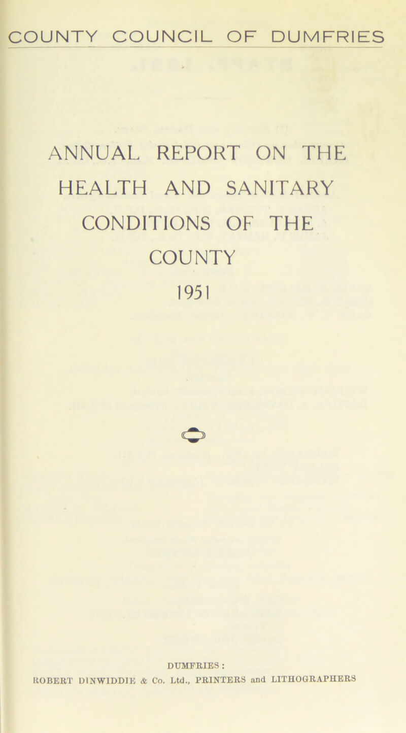 COUNTY COUNCIL OF DUMFRIES ANNUAL REPORT ON THE HEALTH AND SANITARY CONDITIONS OF THE COUNTY 1951 DUMFRIES : ROBERT D1NWIDDIE & Co. Ltd., PRINTERS and LITHOGRAPHERS
