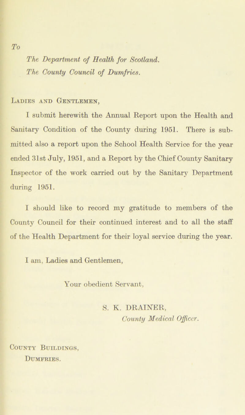 The Department of Health for Scotland. The County Council of Dumfries. Ladies and Gentlemen, I submit herewith the Annual Report upon the Health and Sanitary Condition of the County during 1951. There is sub- mitted also a report upon the School Health Service for the year ended 31st July, 1951, and a Report by the Chief County Sanitary Inspector of the work carried out by the Sanitary Department during 1951. I should like to record my gratitude to members of the County Council for their continued interest and to all the staff of the Health Department for their loyal service during the year. I am, Ladies and Gentlemen, Your obedient Servant, S. K. DRAINER, County Medical Officer. County Buildings Dumfries.