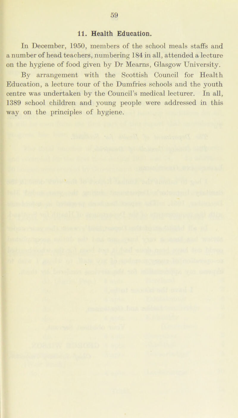 11. Health Education. In December, 1950, members of the school meals staffs and a number of head teachers, numbering 184 in all, attended a lecture on the hygiene of food given by Dr Mearns, Glasgow University. By arrangement with the Scottish Council for Health Education, a lecture tour of the Dumfries schools and the youth centre was undertaken by the Council’s medical lecturer. In all, 1389 school children and young people were addressed in this way on the principles of hygiene.