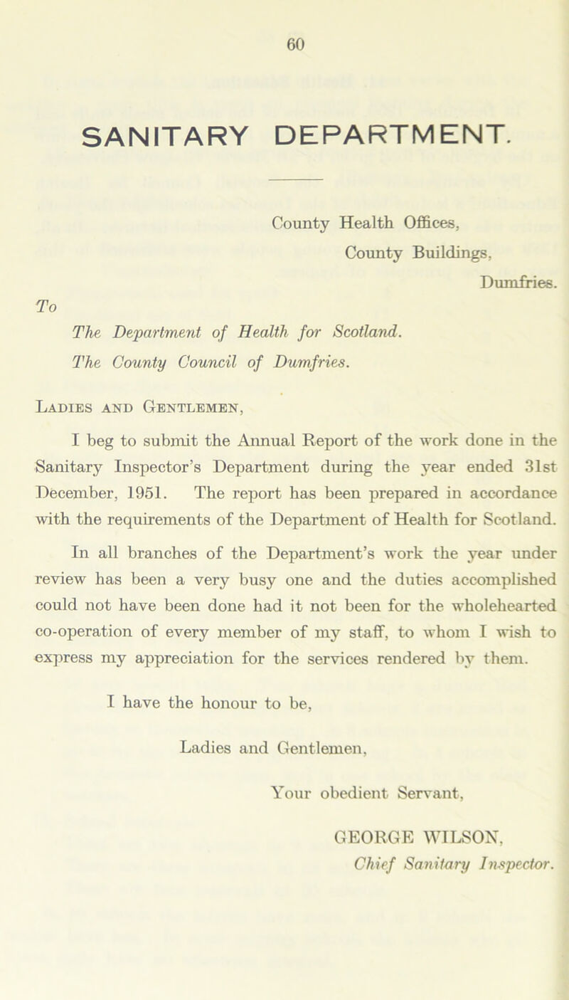 SANITARY DEPARTMENT. County Health Offices, County Buildings, Dumfries. To The Department of Health for Scotland. The County Council of Dumfries. Ladies and Gentlemen, I beg to submit the Annual Report of the work done in the Sanitary Inspector’s Department during the year ended 31st December, 1951. The report has been prepared in accordance with the requirements of the Department of Health for Scotland. In all branches of the Department’s work the year under review has been a very busy one and the duties accomplished could not have been done had it not been for the wholehearted co-operation of every member of my staff, to whom I wish to express my appreciation for the services rendered by them. I have the honour to be, Ladies and Gentlemen, Your obedient Servant, GEORGE WILSON, Chief Sanitary Inspector.