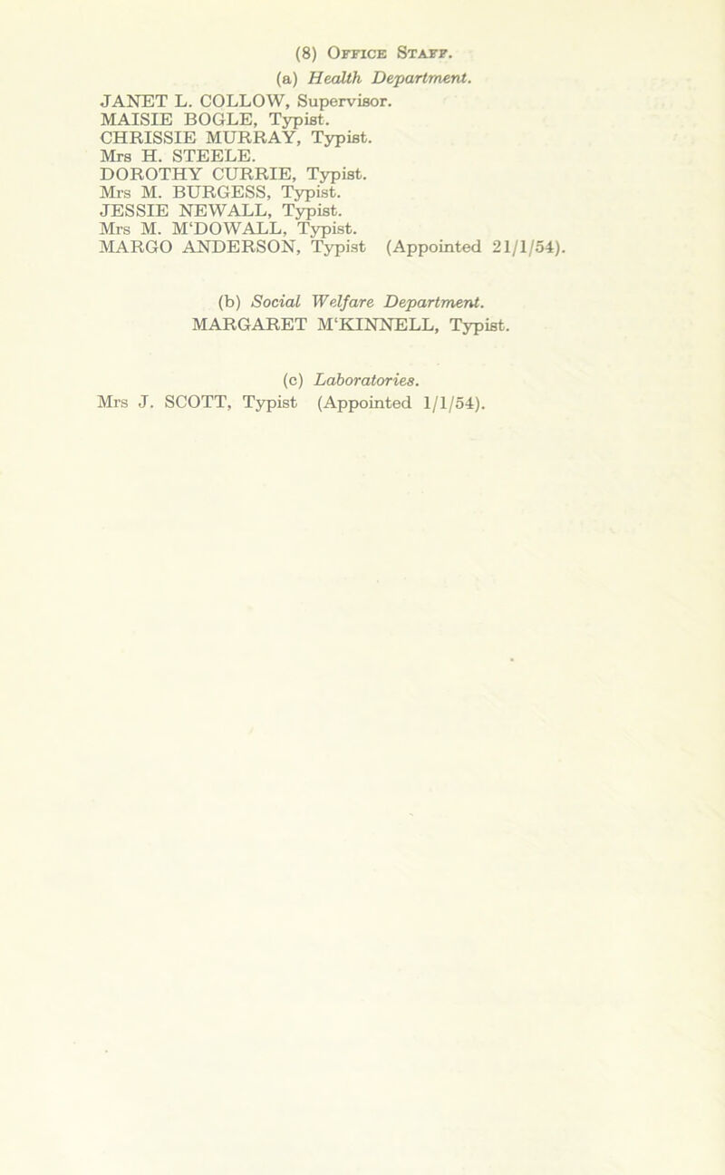 (8) Office Staff. (a) Health Department. JANET L. COLLOW, Supervisor. MAISIE BOGLE, Typist, CHRISSIE MURRAY, Typist. Mrs H. STEELE. DOROTHY CURRIE, Typist. Mrs M. BURGESS, Typist. JESSIE NEWALL, Typist. Mrs M. M‘DOWALL, Typist. MARGO ANDERSON, Typist (Appointed 21/1/54). (b) Social Welfare Department. MARGARET M'KINNELL, Typist. (c) Laboratories. Mrs J. SCOTT, Typist (Appointed 1/1/54).