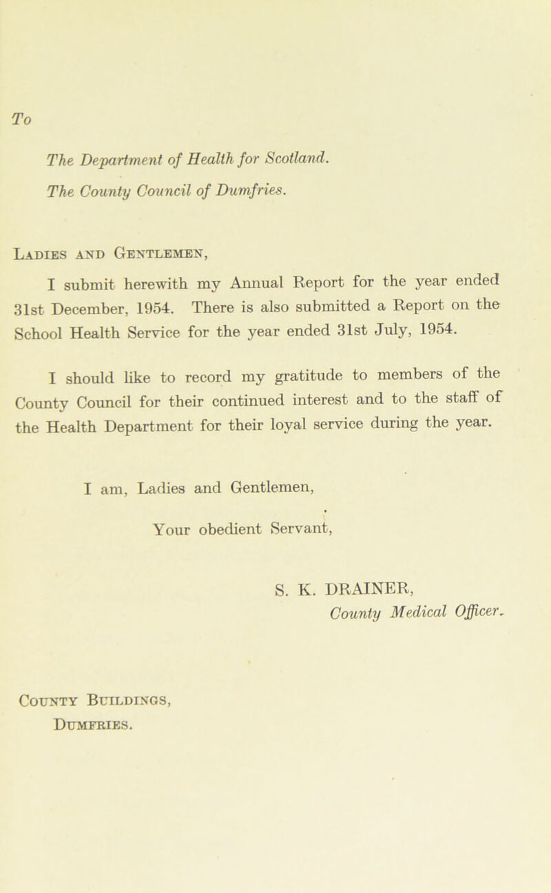 The Department of Health for Scotland. The County Council of Dumfries. Ladies and Gentlemen, I submit herewith my Annual Report for the year endec! 31st December, 1954. There is also submitted a Report on the School Health Service for the year ended 31st July, 1954. I should like to record my gratitude to members of the County Council for their continued interest and to the staff of the Health Department for their loyal service during the year. I am, Ladies and Gentlemen, Your obedient Servant, S. K. DRAINER, County Medical Officer. County Buildings, Dumfries.