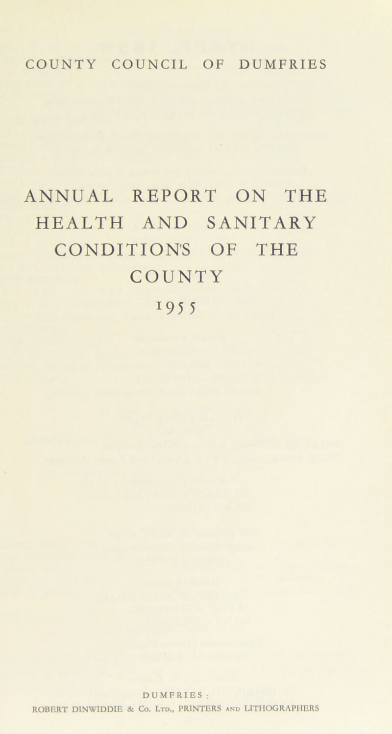 COUNTY COUNCIL OF DUMFRIES ANNUAL REPORT ON THE HEALTH AND SANITARY CONDITION'S OF THE COUNTY 1 95 5 DUMFRIES ; ROBERT DINWIDDIE & Co. Ltd.. PRINTERS and LITHOGRAPHERS
