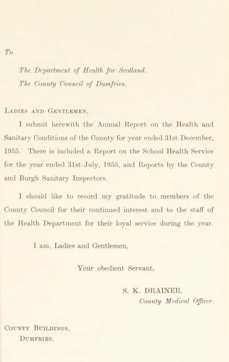 To The Department of Health for Scotland. The County Council of Dumfries. Ladies and Gentlemen, I submit herewith the Annual Report on the Health and Sanitary Conditions of the County for year ended 31st December, 1955. There is included a Report on the School Health Service for the year ended 31st July, 1955, and Reports by the County and Burgh Sanitary Inspectors. I should like to record my gratitude to members of the County Council for their continued interest and to the staff of the Health Department for their loyal service during the year. 1 am, Ladies and Gentlemen, Your obedient Servant, S. K. DRAINER, Ccmnty Medical Officer. County Buildings, Dumfries,