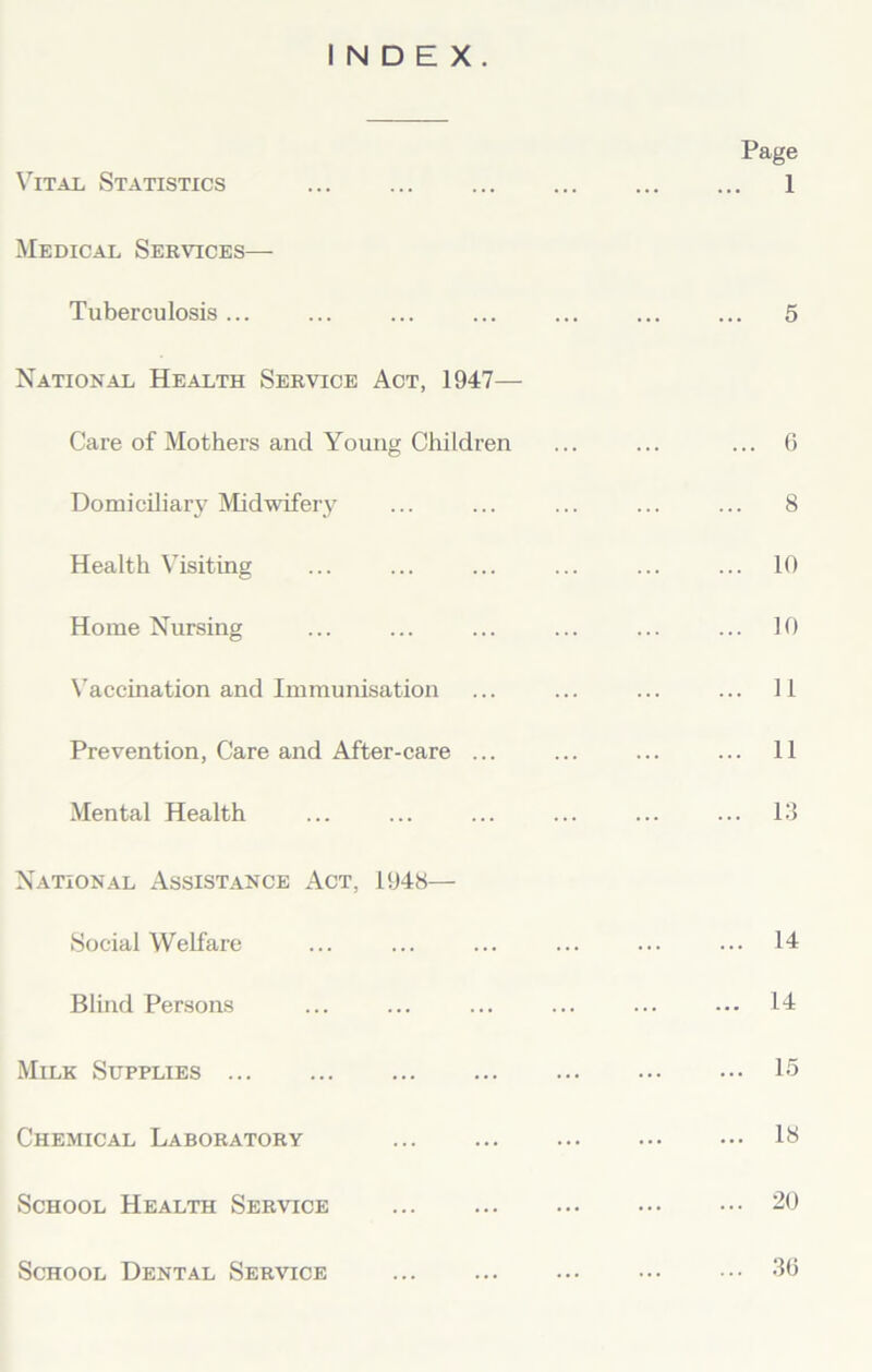 INDEX. Vital Statistics Medical Services— Tuberculosis ... National Health Service Act, 1947— Care of Mothers and Young Children Domiciliary Midwifery Health Visiting Home Nursing Vaccination and Immunisation Prevention, Care and After-care ... Mental Health National Assistance Act, 1948— Social Welfare Blind Persons Milk Supplies Chemical Laboratory School Health Service School Dental Service Page ... 1 ... 5 ... 6 ... 8 ... 10 ... 10 ... 11 ... 11 ... 13 ... 14 ... 14 ... 15 ... 18 ... 20 ... 36