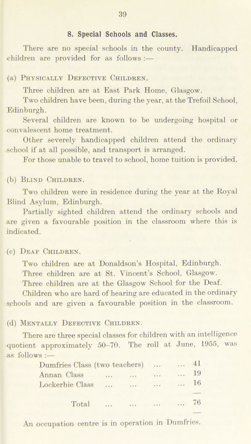 8. Special Schools and Classes. There are no special schools in the county. Handicapped •children are provided for as follows :— {a) Physically Defective Children. Three children are at East Park Home, Glasgow. Two children have been, during the year, at the Trefoil School, Edinburgh. Several children are known to be undergoing hospital or convalescent home treatment. Other severely handicapped children attend the ordinary school if at all possible, and transport is arranged. For those unable to travel to school, home tuition is provided. (b) Blind Children. Two children were in residence during the year at the Royal Blind Asylum, Edinburgh. Partially sighted children attend the ordinary schools and are given a favourable position in the classroom where this is indicated. (c) Deaf Children. Two children are at Donaldson’s Hospital, Edinburgh. Three children are at St. Vincent’s School, Glasgow. Three children are at the Glasgow School for the Deaf. Children who are hard of hearing are educated in the ordinary Schools and are given a favourable position in the classroom. (d) Mentally Defective Children. There are three special classes for children with an intelligence quotient approximately 50-70. The roll at June, 1955, was as follows :— Dumfries Class (two teachers) ... 41 Annan Class ... 19 Lockerbie Class ... 16 Total ... 76 An occupation centre is in operation in Dumfries.