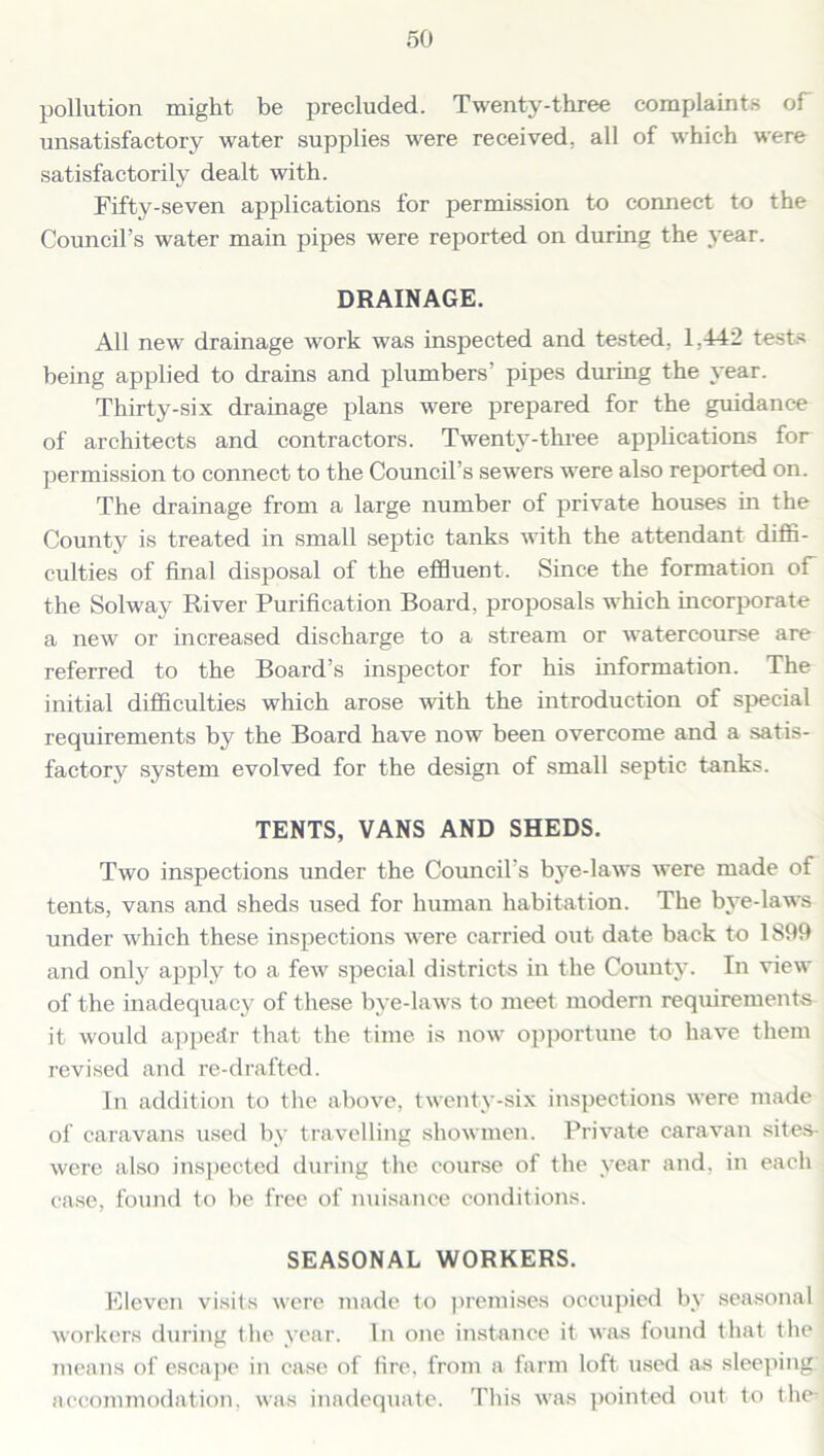 pollution might be precluded. Twenty-three complaints of unsatisfactory water supplies were received, all of which were satisfactorily dealt with. Fifty-seven applications for permission to connect to the Council’s water main pipes were reported on during the year. DRAINAGE. All new drainage work was inspected and tested. 1.442 tests being applied to drains and plumbers’ pipes during the year. Thirty-six drainage plans were prepared for the guidance of architects and contractors. Twenty-three applications for permission to connect to the Council’s sewers were also reported on. The drainage from a large number of private houses in the County is treated in small septic tanks with the attendant diffi- culties of final disposal of the effluent. Since the formation of the Solway River Purification Board, proposals which incorporate a new or increased discharge to a stream or watercourse are referred to the Board’s inspector for his information. The initial difficulties which arose with the introduction of special requirements by the Board have now been overcome and a satis- factory system evolved for the design of small septic tanks. TENTS, VANS AND SHEDS. Two inspections under the Council's bye-laws were made of tents, vans and sheds used for human habitation. The bye-laws under which these inspections were carried out date back to 1899 and only apply to a few special districts in the County. In view of the inadequacy of these bye-laws to meet modern requirements it would appear that the time is now opportune to have them revised and re-drafted. In addition to the above, twenty-six inspections were made of caravans used by travelling showmen. Private caravan sites- were also inspected during the course of the year and. in each case, found to be free of nuisance conditions. SEASONAL WORKERS. Eleven visits were made to premises occupied by seasonal workers during the year. In one instance it was found that, the means of escape in case of fire, from a farm loft used as sleeping: accommodation, was inadequate. This was pointed out to the^