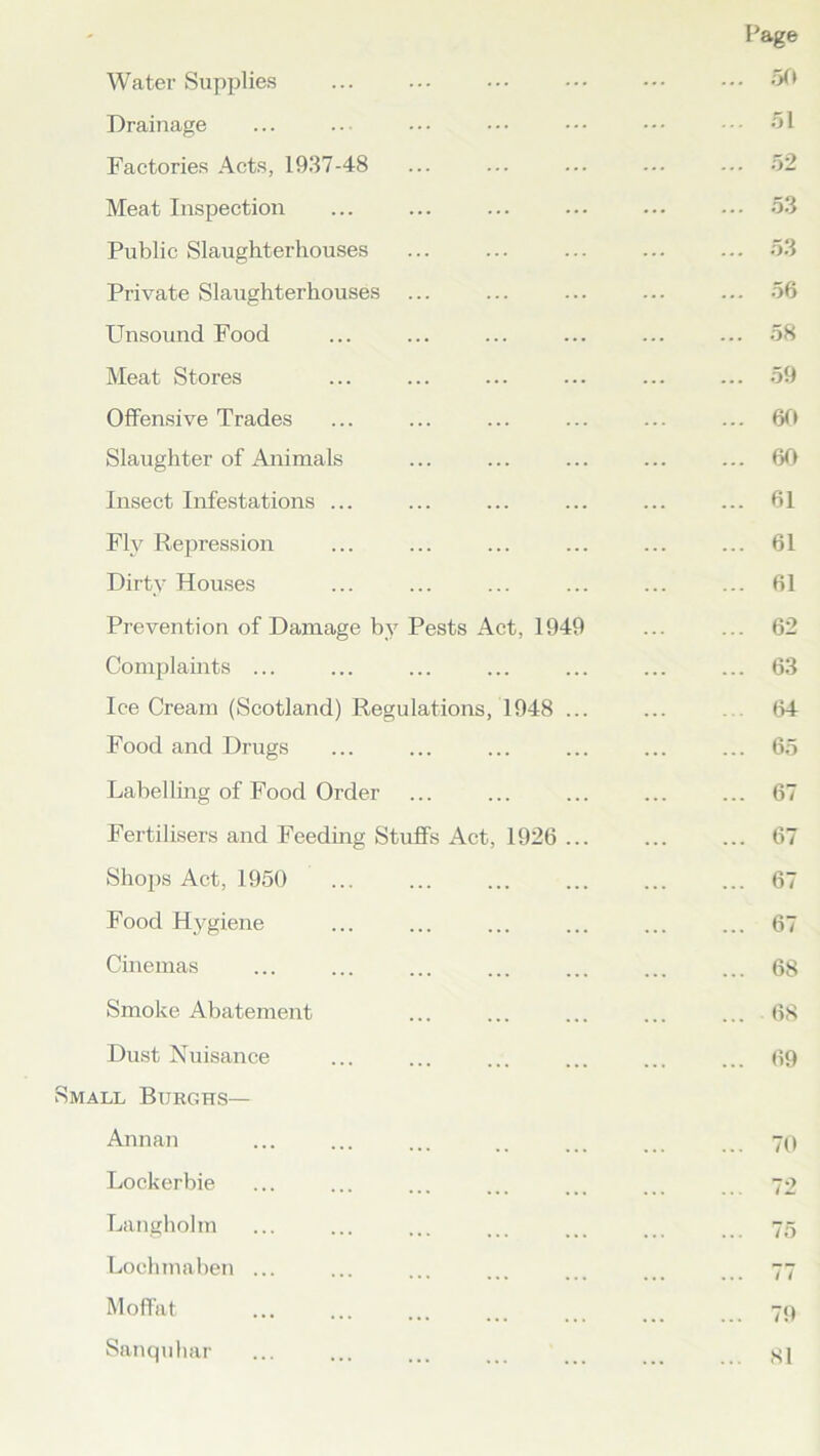 Page Water Supplies ... ... ••• ••• ••• 50 Drainage ... ... ... ••• ••• ••• 51 Factories Acts, 1937-48 ... ... ... ... ... 52 Meat Inspection ... ... ... ... ... ... 53 Public Slaughterhouses ... ... ... ... ... 53 Private Slaughterhouses ... ... ... ... ... 56 Unsound Food ... ... ... ... ... ... 58 Meat Stores ... ... ... ... ... ... 59 Offensive Trades ... ... ... ... ... ... 60 Slaughter of Animals ... ... ... ... ... 60 Insect Infestations ... ... ... ... ... ... 61 Fly Repression ... ... ... ... ... ... 61 Dirty Houses ... ... ... ... ... ... 61 Prevention of Damage by Pests Act, 1949 ... ... 62 Complaints ... ... ... ... ... ... ... 63 IceCream (Scotland) Regulations, 1948 ... ... . . 64 Food and Drugs ... ... ... ... ... ... 65 Labelling of Food Order ... ... ... ... ... 67 Fertilisers and Feeding Stuffs Act, 1926 67 Shops Act, 1950 ... ... 67 Food Hygiene ... ... ... ... ... ... 67 Cinemas ... ... ... ... ... ... ... 68 Smoke Abatement ... ... ... ... ... 68 Dust Nuisance ... ... ... ... ... ... 69 Small Burghs— Annan ... ... ... .. ... 70 Lockerbie ... ... ... ... ... ... 72 Langholm ... ... ... ... ... ... 75 Lochmaben ... ... ... ... ... ... ... 77 Moffat ... ... ... ... 79 Sanquhar ... ... ... ... ... ...