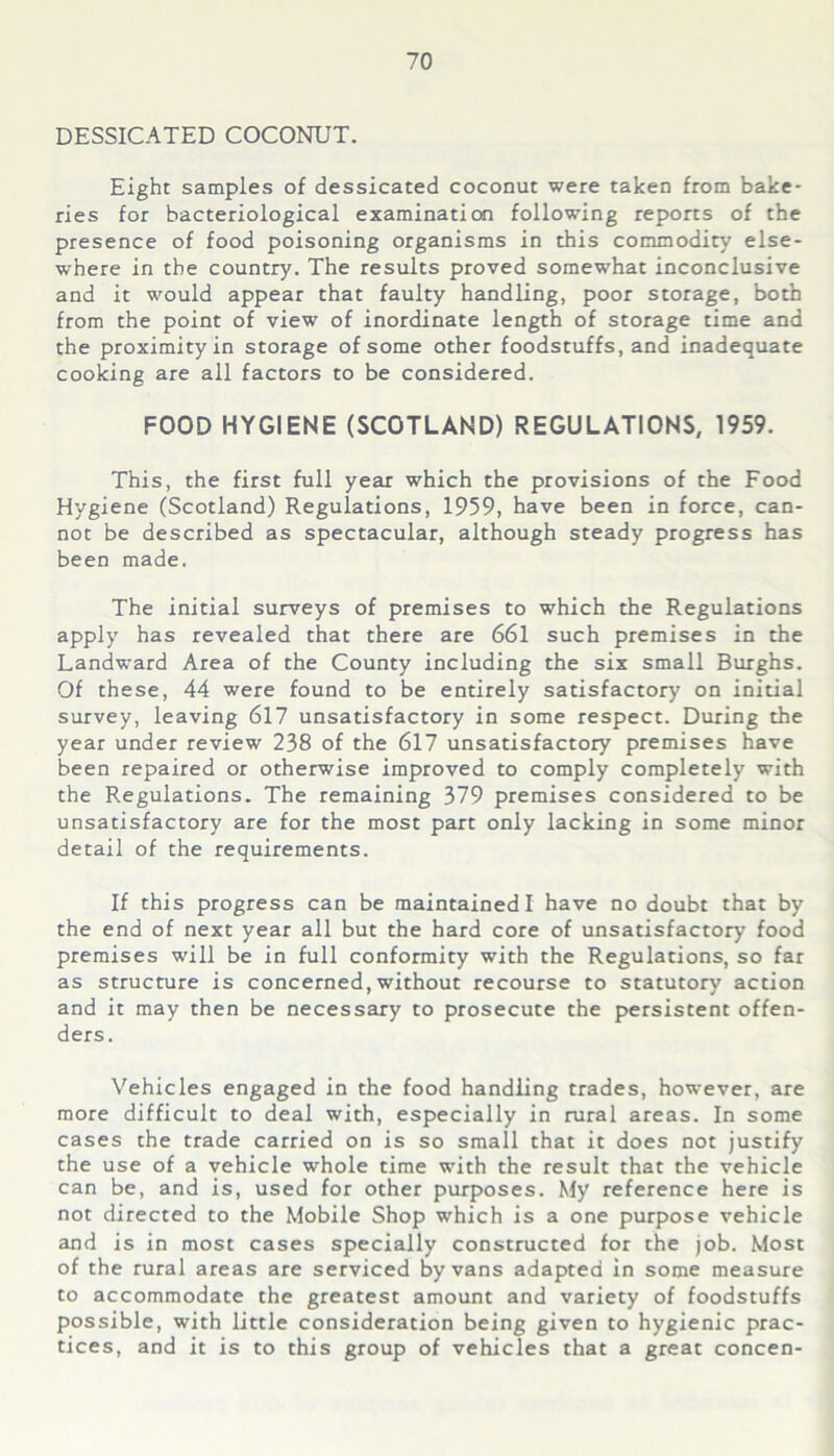 DESSICATED COCONUT. Eight samples of dessicated coconut were taken from bake- ries for bacteriological examination following reports of the presence of food poisoning organisms in this commodity else- where in the country. The results proved somewhat inconclusive and it would appear that faulty handling, poor storage, both from the point of view of inordinate length of storage time and the proximity in storage of some other foodstuffs, and inadequate cooking are all factors to be considered. FOOD HYGIENE (SCOTLAND) REGULATIONS, 1959. This, the first full year which the provisions of the Food Hygiene (Scotland) Regulations, 1959, have been in force, can- not be described as spectacular, although steady progress has been made. The initial surveys of premises to which the Regulations apply has revealed that there are 661 such premises in the Landward Area of the County including the six small Burghs. Of these, 44 were found to be entirely satisfactory on initial survey, leaving 617 unsatisfactory in some respect. During the year under review 238 of the 617 unsatisfactory premises have been repaired or otherwise improved to comply completely with the Regulations. The remaining 379 premises considered to be unsatisfactory are for the most part only lacking in some minor detail of the requirements. If this progress can be maintained! have no doubt that by the end of next year all but the hard core of unsatisfactory food premises will be in full conformity with the Regulations, so far as structure is concerned, without recourse to statutory action and it may then be necessary to prosecute the persistent offen- ders. Vehicles engaged in the food handling trades, however, are more difficult to deal with, especially in rural areas. In some cases the trade carried on is so small that it does not justify the use of a vehicle whole time with the result that the vehicle can be, and is, used for other purposes. My reference here is not directed to the Mobile Shop which is a one purpose vehicle and is in most cases specially constructed for the job. Most of the rural areas are serviced by vans adapted in some measure to accommodate the greatest amount and variety of foodstuffs possible, with little consideration being given to hygienic prac- tices, and it is to this group of vehicles that a great concen-