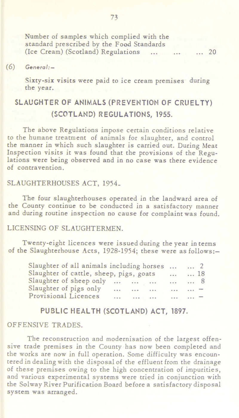 Number of samples which complied with the standard prescribed by the Food Standards (Ice Cream) (Scotland) Regulations ... ... ... 20 (6) General: — Sixty-six visits were paid to ice cream premises during the year. SLAUGHTER OF ANIMALS (PREVENTION OF CRUELTY) (SCOTLAND) REGULATIONS, 1955. The above Regulations impose certain conditions relative to the humane treatment of animals for slaughter, and control the manner in which such slaughter is carried out. During Meat Inspection visits it was found that the provisions of the Regu- lations were being observed and in no case was there evidence of contravention. SLAUGHTERHOUSES ACT, 1954_ The four slaughterhouses operated in the landward area of the County continue to be conducted in a satisfactory manner and during routine inspection no cause for complaint was found. LICENSING OF SLAUGHTERMEN. Twenty-eight licences were issued during the year in terms of the Slaughterhouse Acts, 1928-1954; these were as follows:— Slaughter of all animals including horses 2 Slaughter of cattle, sheep, pigs, goats 18 Slaughter of sheep only 8 Slaughter of pigs only — Provisional Licences — PU3LIC HEALTH (SCOTLAND) ACT, 1897. OFFENSIVE TRADES. The reconstruction and modernisation of the largest offen- sive trade premises in the County has now been completed and the works are now in full operation. Some difficulty was encoun- tered in dealing with the disposal of the effluent from the drainage of these premises owing to the high concentration of impurities, and various experimental systems were tried in conjunction with the Solway River Purification Board before a satisfactory disposal system was arranged.