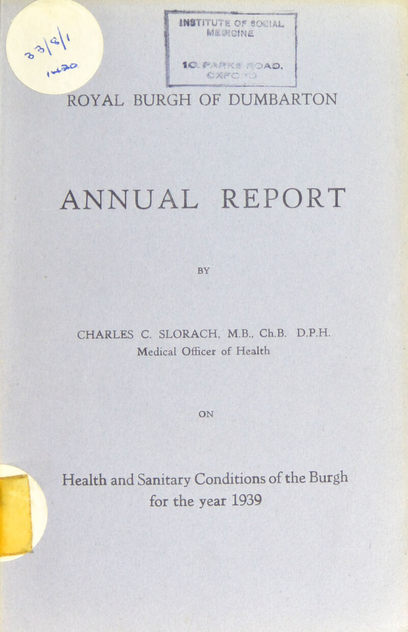 INSTITUTE OF SOCIAL Mfc »EelN£ tc 1 DAO, exfc - ROYAL BURGH OF DUMBARTON ANNUAL REPORT BY CHARLES C. SLORACH, M.B., Ch.B. D.P.H. Medical Officer of Health ON Health and Sanitary Conditions of the Burgh