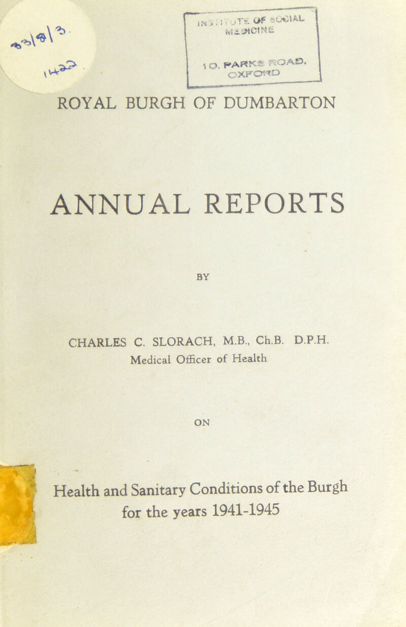 iWf* iNi; sioT£ of oOOAL 1 O. PARKS ROAD OXKO^D li ROYAL BURGH OF DUMBARTON ANNUAL REPORTS BY CHARLES C. SLORACH, M.B., Ch.B. D.P.H. Medical Officer of Health ON Health and Sanitary Conditions of the Burgh