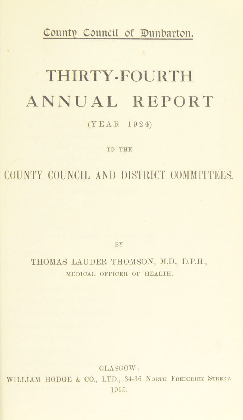 County Council of Dunbarton. THIRTY-FOURTH ANNUAL REPORT (YEAR 1 924) TO THE COUNTY COUNCIL AND DISTRICT COMMITTEES. THOMAS LAUDER THOMSON, M.D., D.P.H., MEDICAL OFFICER OF HEALTH. GLASGOW : WILLIAM HODGE & CO., LTD., 34-36 North Frederick Street. 1925.