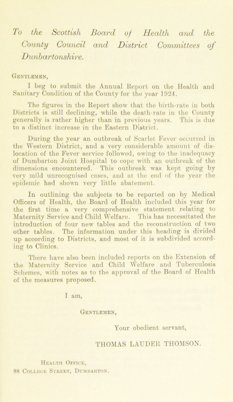 To the Scottish Board of Health and the County Council and District Committees of Dunbartonshire. Gentlemen, I beg to submit the Annual Report on the Health and Sanitary Condition of the County for the year 1924. The figures in the Report show that the birth-rate in both Districts is still declining, while the death-rate in the County generally is rather higher than in previous years. This is due to a distinct increase in the Eastern District. During the year an outbreak of Scarlet Fever occurred in the Western District, and a very considerable amount of dis- location of the Fever service followed, owing to the inadequacy of Dumbarton Joint Hospital to cope with an outbreak of the dimensions encountered. This outbreak was kept going by very mild unrecognised cases, and at the end of the year the epidemic had shown very little abatement. In outlining the subjects to be reported on by Medical Officers of Health, the Board of Health included this year for the first time a very comprehensive statement relating to Maternity Service and Child Welfare. This has necessitated the introduction of four new tables and the reconstruction of two other tables. The information under this heading is divided up according to Districts, and most of it is subdivided accord- ing to Clinics. There have also been included reports on the Extension of the Maternity Sei’vice and Child Welfare and Tuberculosis Schemes, with notes as to the approval of the Board of Health of the measures proposed. I am, Gentlemen, Your obedient servant, THOMAS LAUDER THOMSON. Health Office, 88 College Street, Dumbarton.