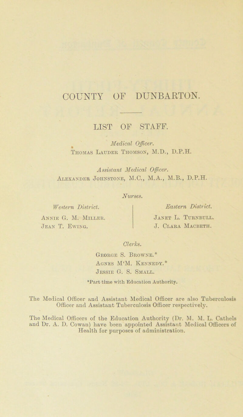 COUNTY OF DUNBARTON. LIST OF STAFF. ^ Medical Officer. Thomas Lauder Thomson, M.D., D.P.H. Assistant Medical Officer. Alexander Johnstone, M.C., M.A., M.B., D.P.H. Western District. Annie G. M. Miller. Jean T. Ewing. Nurses. Eastern District. Janet L. Turnbull. J. Clara Macbeth. Clerks. George S. Browne.* Agnes M‘M. Kennedy.* Jessie G. S. Small. *Part time with Education Authority. The Medical Officer and Assistant Medical Officer are also Tuberculosis Officer and Assistant Tuberculosis Officer respectively. The Medical Officers of the Education Authority (Dr. M. M. L. Cathels and Dr. A. D. Cowan) have been appointed Assistant Medical Officers of Health for purposes of administration.