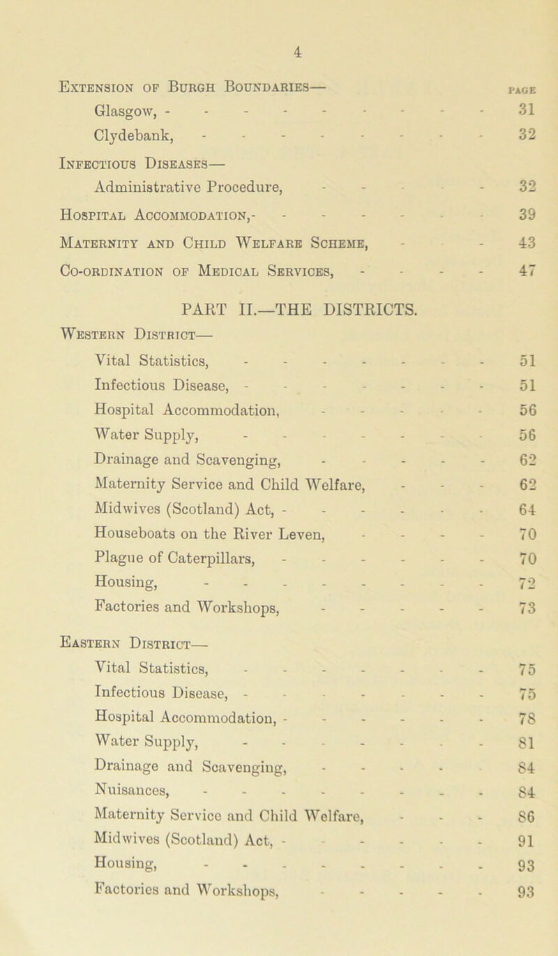 Extension op Burgh Boundaries— Glasgow, ------- Clydebank, ------ Infectious Diseases— Administrative Procedure, Hospital Accommodation, Maternity and Child Welfare Scheme, Co-ordination of Medical Services, PART IL—THE DISTRICTS. Western District— Vital Statistics, . - - . . Infectious Disease, ----- Hospital Accommodation, Water Supply, - . . - - Drainage and Scavenging, Maternity Service and Child Welfare, Midwives (Scotland) Act, - - - - Houseboats on the River Leven, Plague of Caterpillars, . . - . Housing, ------ Factories and Workshops, Eastern District— Vital Statistics, ----- Infectious Disease, Hospital Accommodation, - - - - Water Supply, Drainage and Scavenging, Nuisances, Maternity Service and Child Welfare, Midwives (Scotland) Act, - - - - Housing, Factories and Workshops, PAGE 31 32 32 39 43 47 51 51 56 56 62 62 64 70 70 72 73 75 75 78 81 84 84 86 91 93 93
