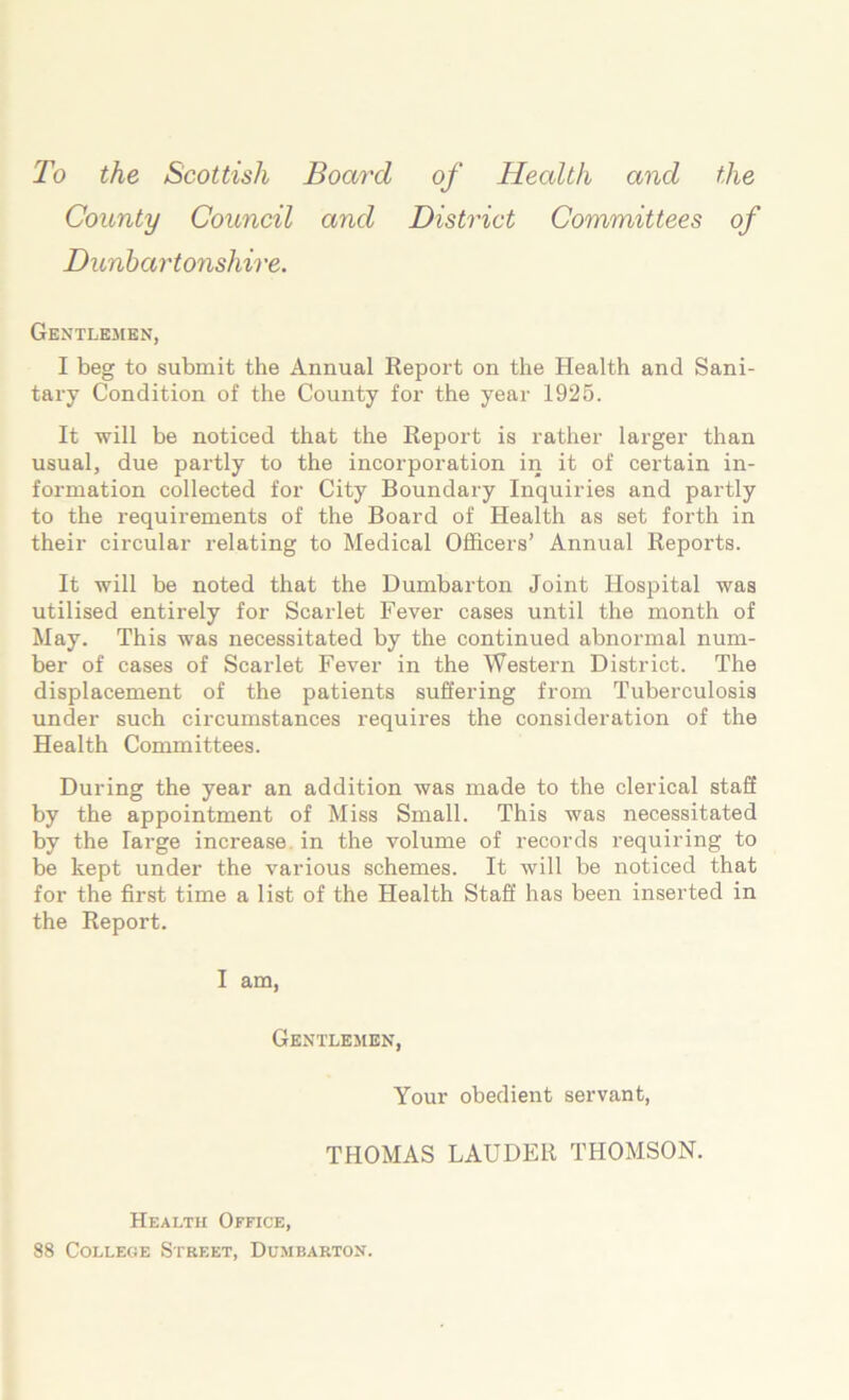 To the Scottish Board of Health and the County Council and District Committees of Dunbartonshire. Gentlemen, I beg to submit the Annual Repoi’t on the Health and Sani- tary Condition of the County for the year 1925. It will be noticed that the Report is rather larger than usual, due partly to the incorporation in it of certain in- formation collected for City Boundary Inquiries and partly to the requirements of the Board of Health as set forth in their circular relating to Medical Officers’ Annual Reports. It will be noted that the Dumbarton Joint Hospital was utilised entirely for Scarlet Fever cases until the month of May. This was necessitated by the continued abnormal num- ber of cases of Scarlet Fever in the Western District. The displacement of the patients suffering from Tuberculosis under such circumstances requires the consideration of the Health Committees. During the year an addition was made to the clerical staff by the appointment of Miss Small. This was necessitated by the large increase, in the volume of records requiring to be kept under the various schemes. It will be noticed that for the first time a list of the Health Staff has been inserted in the Report. I am. Gentlemen, Your obedient servant, THOMAS LAUDER THOMSON. Health Office, 88 College Street, Dumbarton.