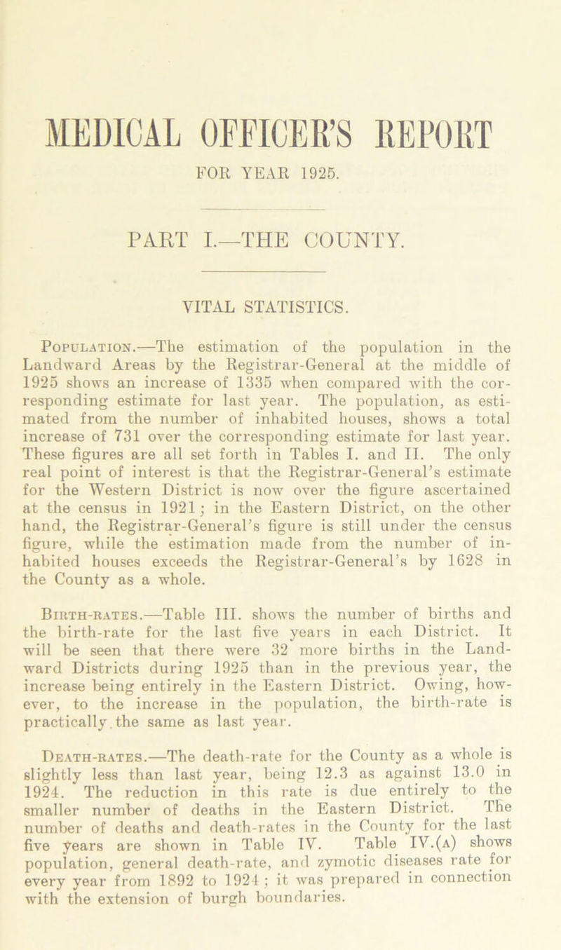 MEDICAL OFFICER’S REPORT FOR A^EAR 1925. PART L—THE COUNTY. VITAL STATISTICS. Population.—The estimation of the population in the Landward Areas by the Registrar-General at the middle of 1925 shows an increase of 1335 when compared with the cor- responding estimate for last year. The population, as esti- mated from the number of inhabited houses, shows a total increase of 731 over the corresponding estimate for last year. These figures are all set forth in Tables I. and II. The only real point of interest is that the Registrar-General’s estimate for the Western District is now over the figure ascertained at the census in 1921 j in the Eastern District, on the other hand, the Registrar-General’s figure is still under the census figure, while the estimation made from the number of in- habited houses exceeds the Registrar-General’s by 1628 in the County as a whole. Birth-r.ates.—Table III. shows the number of births and the birth-rate for the la.st five years in each District. It will be seen that there were 32 more births in the Land- ward Districts during 1925 than in the previous year, the increase being entirely in the Eastern District. Owing, how- ever, to the increase in the population, the birth-rate is practically, the same as last yeai-. De.ath-rates.—The death-rate for the County as a whole is slightly less than last year, being 12.3 as against 13.0 in 1924. The reduction in this rate is due entirely to the smaller number of deaths in the Eastern District. The number of deaths and death-rates in the County for the last five years are shown in Table IV. Table IV.(a) shows population, general death-rate, and zymotic diseases rate for every year from 1892 to 1921; it was prepared in connection with the extension of burgh boundaries.