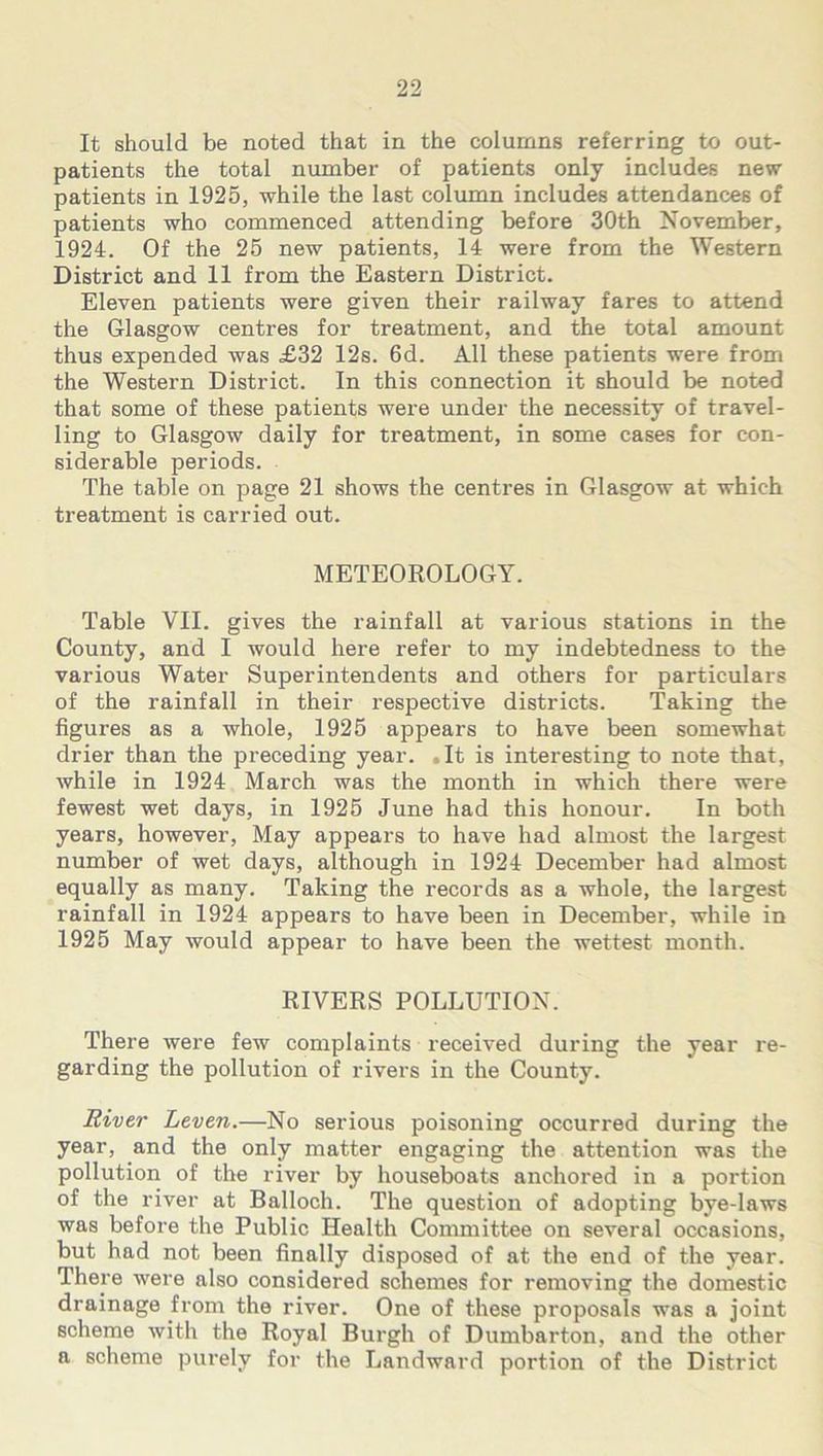 It should be noted that in the columns referring to out- patients the total number of patients only includes new patients in 1925, while the last column includes attendances of patients who commenced attending before 30th November, 1924. Of the 25 new patients, 14 were from the Western District and 11 from the Eastern District. Eleven patients were given their railway fares to attend the Glasgow centres for treatment, and the total amount thus expended was £32 12s. 6d. All these patients were from the Western District. In this connection it should be noted that some of these patients were under the necessity of travel- ling to Glasgow daily for treatment, in some cases for con- siderable periods. The table on page 21 shows the centres in Glasgow at which treatment is carried out. METEOROLOGY. Table VII. gives the rainfall at various stations in the County, and I would here refer to my indebtedness to the various Water Superintendents and others for particulars of the rainfall in their respective districts. Taking the figures as a whole, 1925 appears to have been somewhat drier than the preceding year. ,It is interesting to note that, while in 1924 March was the month in which there were fewest wet days, in 1925 June had this honour. In both years, however. May appears to have had almost the largest number of wet days, although in 1924 December had almost equally as many. Taking the records as a whole, the largest rainfall in 1924 appears to have been in December, while in 1925 May would appear to have been the wettest month. RIVERS POLLUTION. There were few complaints received during the year re- garding the pollution of rivers in the County. River Leven.—No serious poisoning occurred during the year, and the only matter engaging the attention was the pollution of the river by houseboats anchored in a portion of the river at Balloch. The question of adopting bye-laws was before the Public Health Committee on several occasions, but had not been finally disposed of at the end of the year. There were also considered schemes for removing the domestic drainage from the river. One of these proposals was a joint scheme with the Royal Burgh of Dumbarton, and the other a scheme purely for the Landward portion of the District