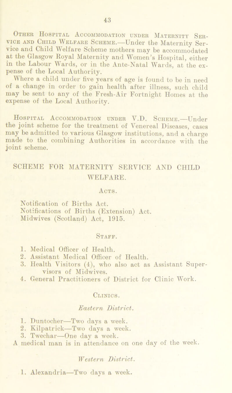 Other Hospital Accommodation under Maternity Ser- vice AND Child Welfare Scheme.—Under the Maternity Ser- vice and Child Welfare Scheme mothers may be accommodated at the Glasgow Royal Maternity and Women’s Hospital, either in the Labour Wards, or in the Ante-Natal Wards, at the ex- pense of the Local Authority. Where a child under five years of age is found to be in need of a change in order to gain health after illness, such child may be sent to any of the Fresh-Air Fortnight Homes at the expense of the Local Authority. Hospital Accommod.^tion under V.D. Scheme.—Under the joint scheme for the treatment of Venereal Diseases, cases may be admitted to various Glasgow institutions, and a charge made to the combining Authorities in accordance with the joint scheme. SCHEME FOR MATERNITY SERVICE AND CHILD WELFARE. Acts. Notification of Births Act. Notifications of Births (Extension) Act. Midwives (Scotland) Act, 1915. Staff. 1. Medical Officer of Health. 2. Assistant Medical Officer of Health. 3. Health Visitors (4), who also act as Assistant Super- visors of Midwives. 4. General Practitioners of District for Clinic Work. Clinics. Eastern District. 1. Duntocher—Two days a week. 2. Kilpatrick—Two days a week. 3. Twechar—One day a week. A medical man is in attendance on one day of the week. Western District. 1. Alexandria—Two days a week.