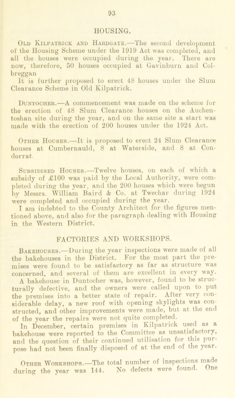 HOUSING. Old Kilpatrick and Hardgate.—The second development of the Housing Scheme under the 1919 Act was completed, and all the houses were occupied during the year. There are now, therefore, 50 houses occupied at Gavinburn and Col- breggan It is further jiroposed to erect 48 houses under the Slum Clearance Scheme in Old Kilpatrick. Duntocher.—A commencement was made on the scheme for the erection of 48 Slum Clearance houses on the Auchen- toshan site during the year, and on the same site a start was made with the erection of 200 houses under the 1924 Act. Other Houses.—It is proposed to erect 24 Slum Clearance houses at Cumbernauld, 8 at Waterside, and 8 at Con- dorrat. Subsidised Houses.—Twelve houses, on each of which a subsidy of £100 was paid by the Local Authority, were com- pleted during the year, and the 200 houses which were begun by Messrs. William Baird & Co. at Twechar during 1924 were completed and occupied during the year. T am indebted to the County xVrchitect for the figures men- tioned above, and also for the paragraph dealing with Housing in the Western District. FACTORIES AND WORKSHOPS. Bakehouses.—During the year inspections were made of all the bakehouses in the District. For the most part the pre- mises were found to be satisfactory as far as structure was concerned, and several of them are excellent in every way. A bakehouse in Duntocher was, however, found to be struc- turally defective, and the owners were called upon to put the premises into a better state of repair. After very con- siderable delay, a new roof with opening skylights was con- structed, and other improvements were made, but at the end of the year the repairs were not quite completed. In December, certain premises in Kilpatrick used as a bakehouse were reported to the Committee as unsatisfactoiy, and the question of their continued utilisation for this pur- pose had not been finally disposed of at the end of the year. Other Workshops.—The total number of inspections made during the year was 144. No defects were founc. ne