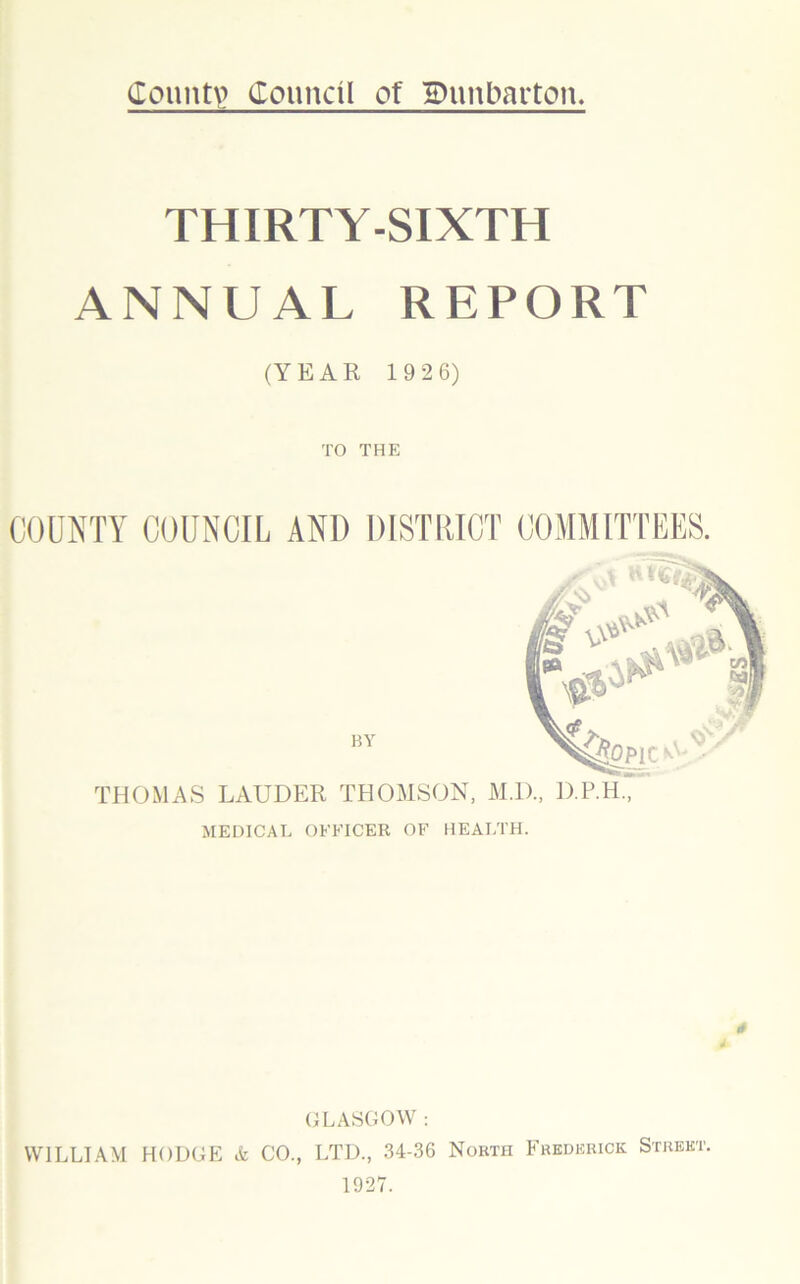 County? Council of iDnnbarton. THIRTY-SIXTH ANNUAL REPORT (YEAR 19 26) TO THE COUNTY COUNCIL AND DISTRICT COMMITTEES. BY THOMAS LAUDER THOMSON, M.D., D.P.H, MEDICAL OFFICER OF HEALTH. * * GLASGOW : WILLIAM HODGE <fc CO., LTD., 34-36 North Frederick Street. 1927.