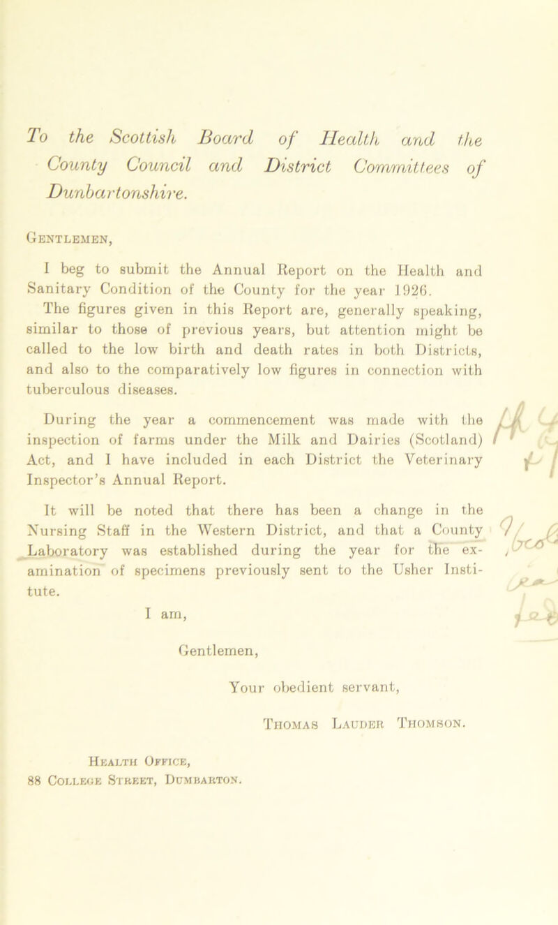 To the Scottish Board of Health and the County Council and District Committees of Dunbartonshire. Gentlemen, I beg to submit the Annual Report on the Health and Sanitary Condition of the County for the year 1920. The figures given in this Report are, generally speaking, similar to those of previous years, but attention might be called to the low birth and death rates in both Districts, and also to the comparatively low figures in connection with tuberculous diseases. During the year a commencement was made with the inspection of farms under the Milk and Dairies (Scotland) Act, and 1 have included in each District the Veterinary Inspector’s Annual Report. It will be noted that there has been a change in the Nursing Staff in the Western District, and that a County Laboratory was established during the year for the ex- amination of specimens previously sent to the Usher Insti- tute. I am, Gentlemen, Your obedient servant, Thomas Lauder Thomson. Health Office, 88 College Street, Dumbarton.