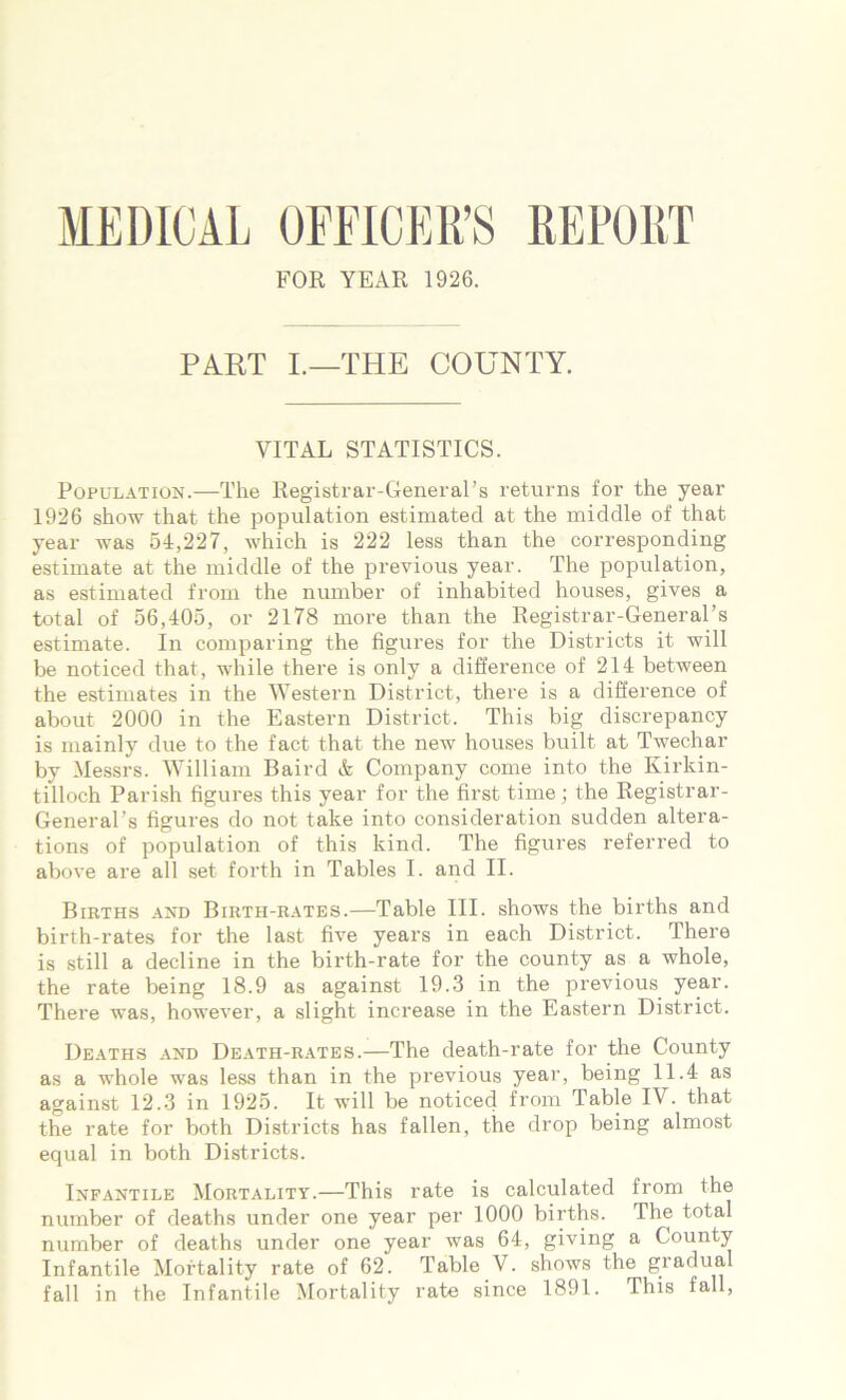 MEDICAL OFFICER’S REPORT FOR YEAR 1926. PART I.—THE COUNTY. VITAL STATISTICS. Population.—The Registrar-General’s returns for the year 1926 show that the population estimated at the middle of that year was 54,227, which is 222 less than the corresponding estimate at the middle of the previous year. The population, as estimated from the number of inhabited houses, gives a total of 56,405, or 2178 more than the Registrar-General’s estimate. In comparing the figures for the Districts it will be noticed that, while there is only a difference of 214 between the estimates in the Western District, there is a difference of about 2000 in the Eastern District. This big discrepancy is mainly due to the fact that the new houses built at Twechar by Messrs. William Baird & Company come into the Kirkin- tilloch Parish figures this year for the first time ; the Registrar- General’s figures do not take into consideration sudden altera- tions of population of this kind. The figures referred to above are all set forth in Tables I. and II. Births and Birth-rates.—Table III. shows the births and birth-rates for the last five years in each District. There is still a decline in the birth-rate for the county as a whole, the rate being 18.9 as against 19.3 in the previous year. There was, however, a slight increase in the Eastern District. Deaths and Death-rates.—The death-rate for the County as a whole was less than in the previous year, being 11.4 as against 12.3 in 1925. It will be noticed from Table IV. that the rate for both Districts has fallen, the drop being almost equal in both Districts. Infantile Mortality.—This rate is calculated from the number of deaths under one year per 1000 births. The total number of deaths under one year was 64, giving a County Infantile Mortality rate of 62. Table V. shows the gradual fall in the Infantile Mortality rate since 1891. This fall,