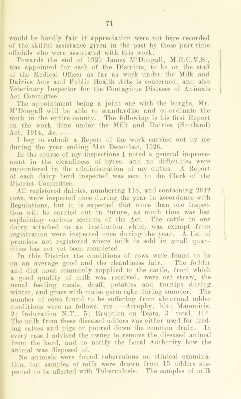 would be hardly fair if appreciation were not here recorded of the skilful assistance given in the past by those part-time officials who were associated with this work. Towards the end of 1925 James M‘Dougall, M.R.C.V.S., was appointed for each of the Districts, to be on the staff of the Medical Officer as far as work under the Milk and Dairies Acts and Public Health Acts is concerned, and also Veterinary Inspector for the Contagious Diseases of Animals Act Committee. The appointment being a joint one with the burghs, Mr. M'Dougall will be able to standardise and co-ordinate the work in the entire county. The following is his first Report on the work done under the Milk and Dairies (Scotland) Act, 1914, Ac. :— I beg to submit a Report of the work carried out by me during the year ending 31st December, 1926. In the course of my inspections I noted a general improve- ment in the cleanliness of byres, and no difficulties were encountered in the administration of my duties. A Report of each dairy herd inspected was sent to the Clerk of the District Committee. All registered dairies, numbering 118, and containing 2642 cows, were inspected once during the year in accordance with Regulations, but it is expected that more than one inspec- tion will be carried out in future, as much time was lost explaining various sections of the Act. The cattle in one dairy attached to an institution which was exempt from registration were inspected once during the year. A list of premises not registered where milk is sold in small quan- tities has not yet been completed. In this District the conditions of cows were found to be on an average good and the cleanliness fair. The fodder and diet most commonly supplied to the cattle, from which a good quality of milk was received, were oat straw, the usual feeding meals, draff, potatoes and turnips during winter, and grass with maize germ c$ke during summer. The number of cows found to be suffering from abnormal udder conditions were as follows, viz. :—Atrophy, 104; Mammitis, 2; Induration N.T., 5; Eruption on Teats, 3—total, 114. The milk from these diseased udders was either used for feed- ing calves and pigs or poured down the common drain. In every case I advised the owner to remove the diseased animal from the herd, and to notify the Local Authority how the animal was disposed of. No animals were found tuberculous on clinical examina- tion, but samples of milk were drawn from 15 udders sus- pected to be affected with Tuberculosis. The samples of milk
