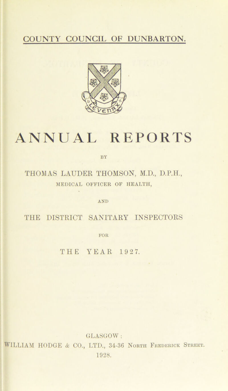 ANNUAL REPORTS BY THOMAS LAUDER THOMSON, M.D., D.P.H., MEDICAL OFFICER OF HEALTH, AND THE DISTRICT SANITARY INSPECTORS FOR THE YEAR 192 7. GLASGOW : WILLIAM HODGE & CO., LTD., 34-36 North Frederick Strek' 1928.