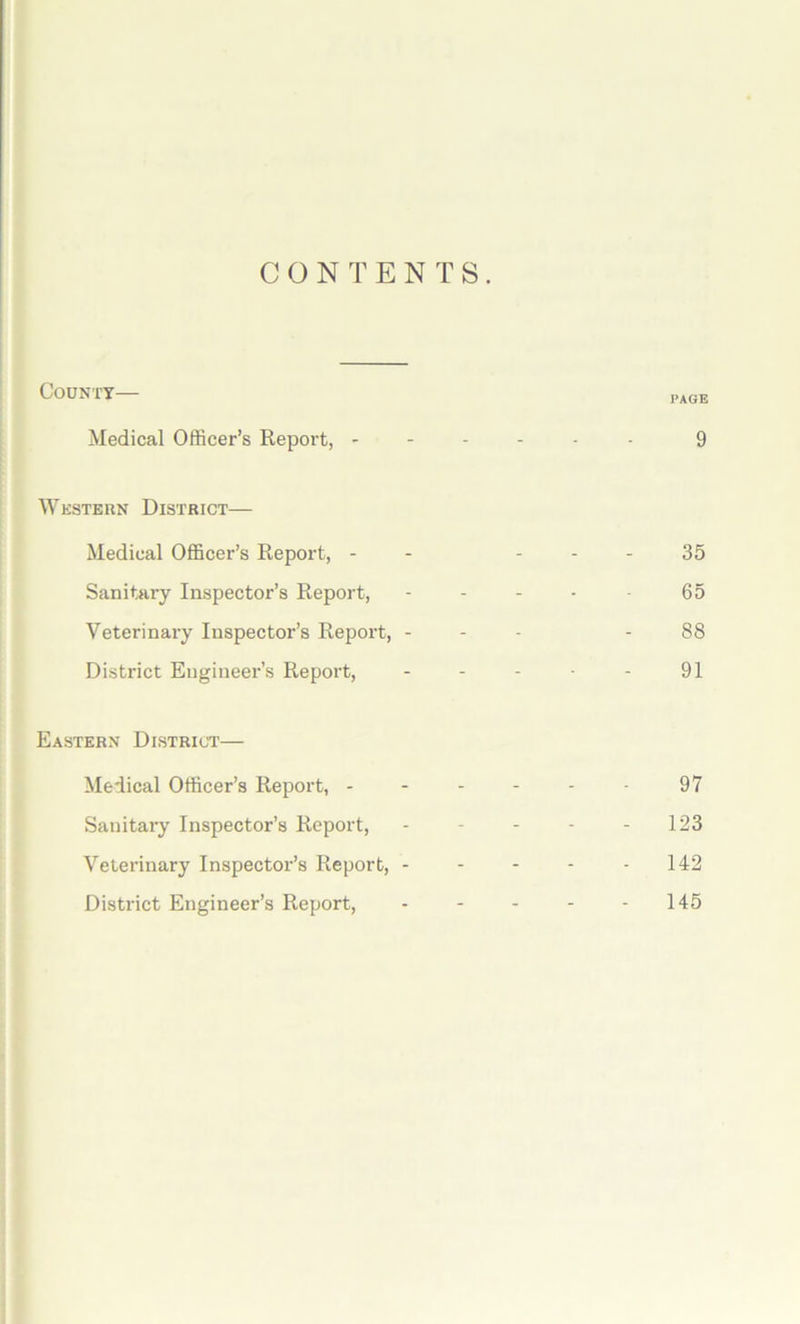 CONTENTS. County page Medical Officer’s Report, ------ 9 Western District— Medical Officer’s Report, - - 35 Sanitary Inspector’s Report, - - - - 65 Veterinary Inspector’s Report, - - - - 88 District Engineer’s Report, - - - - - 91 Eastern District— Medical Officer’s Report, - 97 Sanitary Inspector’s Report, - - - - - 123 Veterinary Inspector’s Report, 142 District Engineer’s Report, - - - - - 145