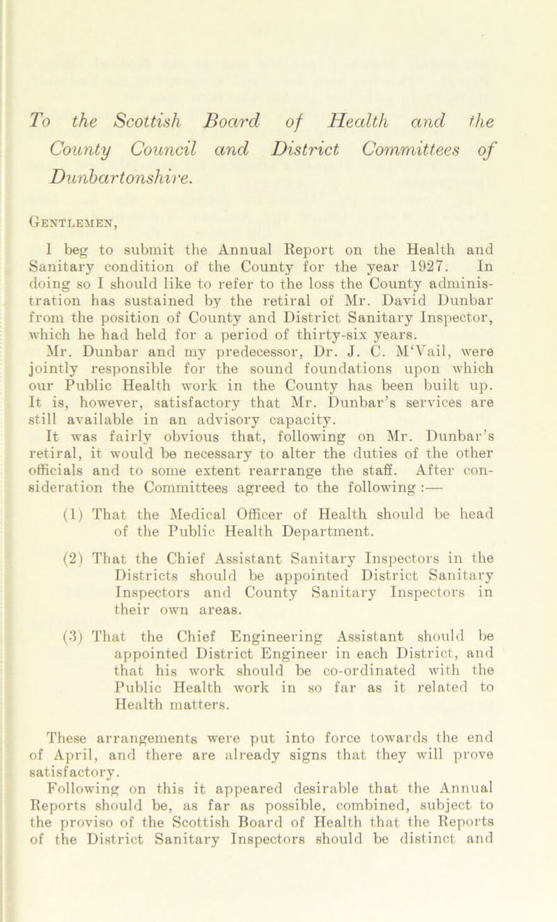 To the Scottish Board of Health and the County Council and District Committees of Dunbartonshire. Gentlemen, I beg to submit the Annual Report on the Health and Sanitary condition of the County for the year 1927. In doing so I should like to refer to the loss the County adminis- tration has sustained by the retiral of Mr. David Dunbar from the position of County and District Sanitary Inspector, which he had held for a period of thirty-six years. Mr. Dunbar and my predecessor, Dr. J. C. M'Vail, were jointly responsible for the sound foundations upon which our Public Health work in the County has been built up. It is, however, satisfactory that Mr. Dunbar’s services are still available in an advisory capacity. It was fairly obvious that, following on Mr. Dunbar’s retiral, it would be necessary to alter the duties of the other officials and to some extent rearrange the staff. After con- sideration the Committees agreed to the following :— (1) That the Medical Officer of Health should be head of the Public Health Department. (2) That the Chief Assistant Sanitary Inspectors in the Districts should be appointed District Sanitary Inspectors and County Sanitary Inspectors in their own areas. (3) That the Chief Engineering Assistant should be appointed District Engineer in each District, and that his work should be co-ordinated with the Public Health work in so far as it related to Health matters. These arrangements were put into force towards the end of April, and there are already signs that they will prove satisfactory. Following on this it appeared desirable that the Annual Reports should be, as far as possible, combined, subject to the proviso of the Scottish Board of Health that the Reports of the District Sanitary Inspectors should be distinct and