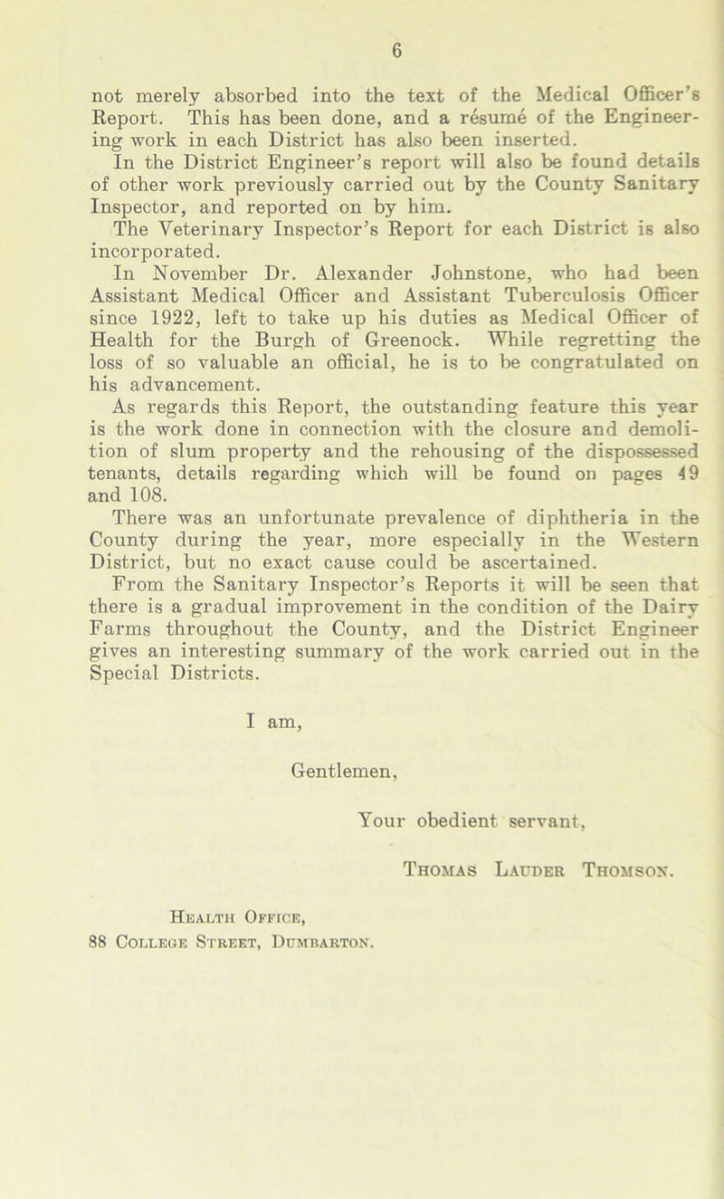 not merely absorbed into the text of the Medical Officer’s Report. This has been done, and a resume of the Engineer- ing work in each District has also been inserted. In the District Engineer’s report will also be found details of other work previously carried out by the County Sanitary Inspector, and reported on by him. The Veterinary Inspector’s Report for each District is also incorporated. In November Dr. Alexander Johnstone, who had been Assistant Medical Officer and Assistant Tuberculosis Officer since 1922, left to take up his duties as Medical Officer of Health for the Burgh of Greenock. While regretting the loss of so valuable an official, he is to be congratulated on his advancement. As regards this Report, the outstanding feature this year is the work done in connection with the closure and demoli- tion of slum property and the rehousing of the dispossessed tenants, details regarding which will be found on pages 49 and 108. There was an unfortunate prevalence of diphtheria in the County during the year, more especially in the Western District, but no exact cause could be ascertained. From the Sanitary Inspector’s Reports it will be seen that there is a gradual improvement in the condition of the Dairy Farms throughout the County, and the District Engineer gives an interesting summary of the work carried out in the Special Districts. I am, Gentlemen, Your obedient servant, Thomas Lauder Thomson. Health Office, 88 College Street, Dumbarton.