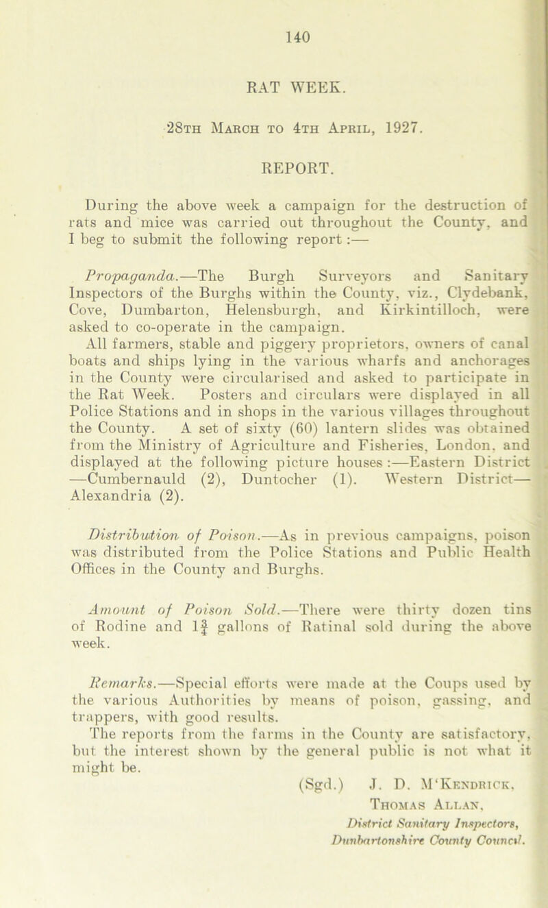 RAT WEEK. 28th March to 4th April, 1927. REPORT. During the above week a campaign for the destruction of rats and mice was carried out throughout the County, and I beg to submit the following report:— Propaganda.—The Burgh Surveyors and Sanitary Inspectors of the Burghs within the County, viz., Clydebank, Cove, Dumbarton, Helensburgh, and Kirkintilloch, were asked to co-ojrerate in the campaign. All farmers, stable and piggery proprietors, owners of canal boats and ships lying in the various wharfs and anchorages in the County were circularised and asked to participate in the Rat Week. Posters and circulars were displayed in all Police Stations and in shops in the various villages throughout the County. A set of sixty (60) lantern slides was obtained from the Ministry of Agriculture and Fisheries, London, and displayed at the following picture houses:—Eastern District —Cumbernauld (2), Duntoeher (1). Western District— Alexandria (2). Distribution of Poison.—As in previous campaigns, poison was distributed from the Police Stations and Public Health Offices in the County and Burghs. Amount of Poison Sold.—There were thirty dozen tins of Rodine and If gallons of Ratinal sold during the above week. Remarks.—Special efforts were made at the Coups used by the various Authorities by means of poison, gassing, and trappers, with good results. The reports from the farms in the County are satisfactory, but the interest shown by the general public is not what it might be. (Sgd.) J. D. M'Kendrick, Thomas Allan, District Sanitary Inspectors, Dunbartonshire County Conned.