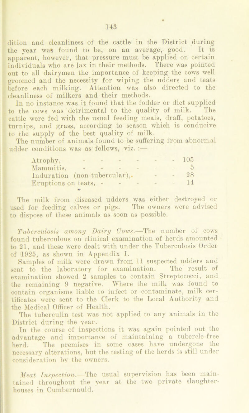 dition and cleanliness of the cattle in the District during the year was found to be, on an average, good. It is apparent, however, that pressure must be applied on certain individuals who are lax in their methods. There was pointed out to all dairymen the importance of keeping the cows well groomed and the necessity for wiping the udders and teats before each milking. Attention was also directed to the cleanliness of milkers and their methods. In no instance was it found that the fodder or diet supplied to the cows was detrimental to the quality of milk. The cattle were fed with the usual feeding meals, draff, potatoes, turnips, and grass, according to season which is conducive to the supply of the best quality of milk. The number of animals found to be suffering from abnormal udder conditions was as follows, viz. :— Atrophy, - - - 105 Mammitis, - 5 Induration (non-tubercular),. - - 28 Eruptions on teats, - - 14 The milk from diseased udders was either destroyed or used for feeding calves or pigs. The owners were advised to dispose of these animals as soon as possible. Tuberculosis among Dairy Cows.—The number of cows found tuberculous on clinical examination of herds amounted to 21, and these were dealt with under the Tuberculosis Order of 1925, as shown in Appendix I. Samples of milk were drawn from 11 suspected udders and sent to the laboratory for examination. The result of examination showed 2 samples to contain Streptococci, and the remaining 9 negative. Where the milk was found to contain organisms liable to infect or contaminate, milk cer- tificates were sent to the Clerk to the Local Authority and the Medical Officer of Health. The tuberculin test was not applied to any animals in the District during the year. In the course of inspections it was again pointed out the advantage and importance of maintaining a tubercle-free herd. The premises in some cases have undergone the necessary alterations, but the testing of the herds is still under consideration by the owners. Meat Inspection.—The usual supervision has been main- tained throughout the year at the two private slaughter- houses in Cumbernauld.