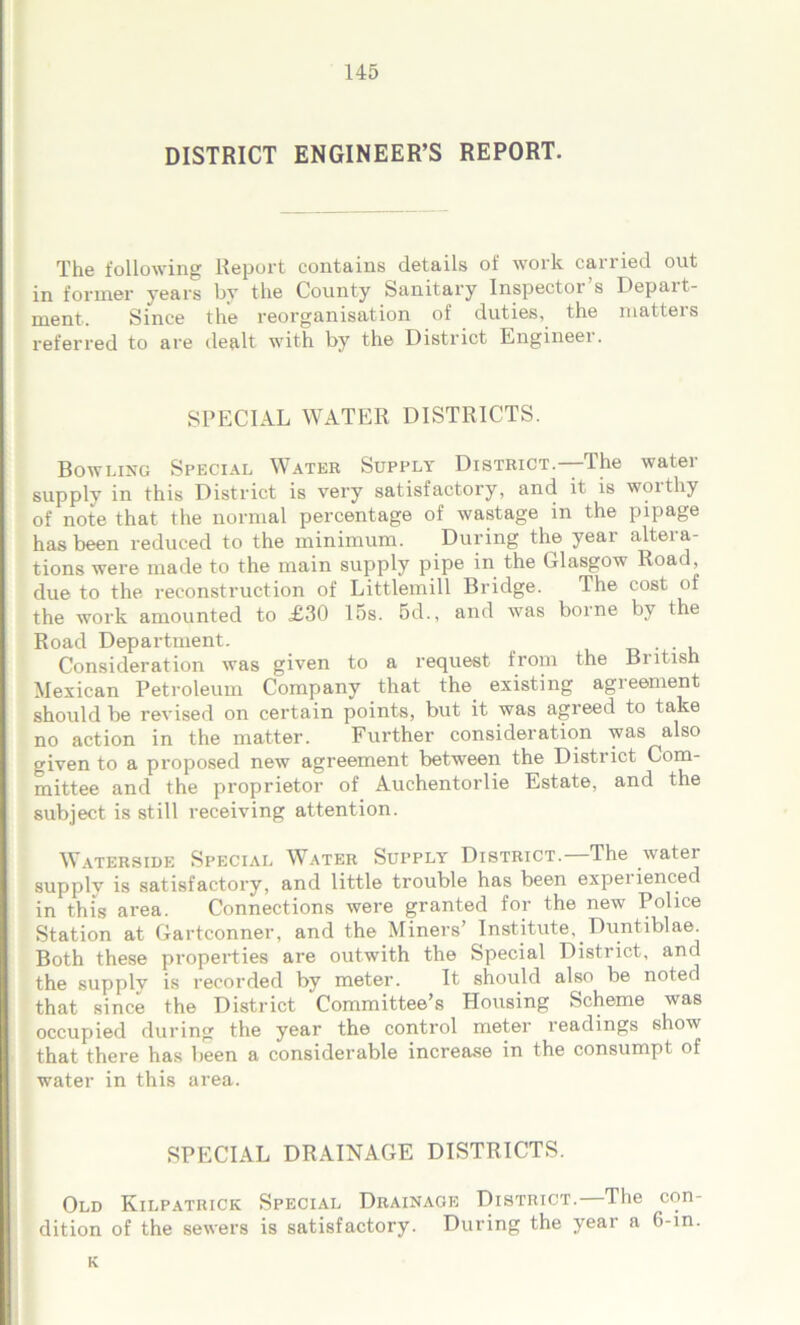 DISTRICT ENGINEER’S REPORT. The following Report contains details of work carried out in former years by the County Sanitary Inspectox s Depart- ment. Since the reorganisation of duties, the matters referred to are dealt with by the District Engineei. SPECIAL WATER DISTRICTS. Bowling Special Water Supply District.—The water supply in this District is very satisfactory, and it is woithy of note that the normal percentage of wastage in the pipage has been reduced to the minimum. During the year altera- tions were made to the main supply pipe in the Glasgow Road, due to the reconstruction of Littlemill Bridge. The cost of the work amounted to £30 15s. 5d., and was borne by the Road Department. Consideration was given to a request from the British Mexican Petroleum Company that the existing agreement should be revised on certain points, but it was agreed to take no action in the matter. Further consideration was also given to a proposed new agreement between the District Com- mittee and the proprietor of Auchentorlie Estate, and the subject is still receiving attention. Waterside Special Water Supply District.—The water supplv is satisfactory, and little trouble has been experienced in this area. Connections were granted for the new Police Station at Gartconner, and the Miners’ Institute, Duntiblae. Both these properties are outwith the Special District, and the supply is recorded by meter. It should also be noted that since the District Committee’s Housing Scheme was occupied during the year the control meter readings show that there has been a considerable increase in the consumpt of water in this area. SPECIAL DRAINAGE DISTRICTS. Old Kilpatrick Special Drainage District.—The con- dition of the sewers is satisfactory. During the yeai a 6-in. K