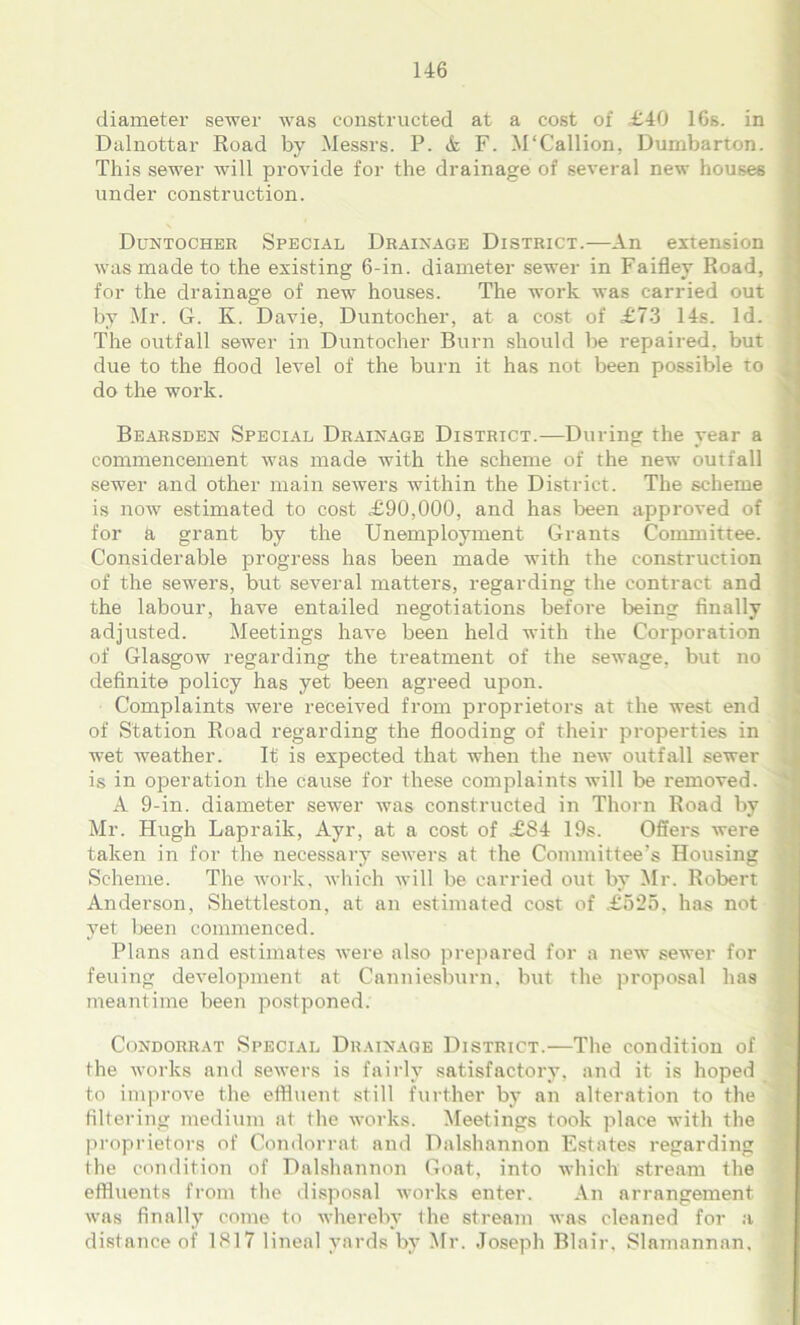 diameter sewer was constructed at a cost of £40 16s. in Dalnottar Road by Messrs. P. & F. M'Callion, Dumbarton. This sewer will provide for the drainage of several new houses under construction. Duntocher Special Drainage District.—An extension was made to the existing 6-in. diameter sewer in Faifley Road, for the drainage of new houses. The work was carried out by Mr. G. K. Davie, Duntocher, at a cost of £73 14s. Id. The outfall sewer in Duntocher Burn should be repaired, but due to the flood level of the burn it has not been possible to < do the work. Bearsden Special Drainage District.—During the year a commencement was made with the scheme of the new outfall sewer and other main sewers within the District. The scheme is now estimated to cost £90,000, and has been approved of ' for k grant by the Unemployment Grants Committee. Considerable progress has been made with the construction of the sewers, but several matters, regarding the contract and the labour, have entailed negotiations before being finally adjusted. Meetings have been held with the Corporation of Glasgow regarding the treatment of the sewage, but no definite policy has yet been agreed upon. Complaints were received from proprietors at the west end of Station Road regarding the flooding of their properties in wet weather. It is expected that when the new outfall sewer is in operation the cause for these complaints will be removed. A 9-in. diameter sewer was constructed in Thorn Road by Mr. Hugh Lapraik, Ayr, at a cost of £84 19s. Offers were taken in for the necessary sewers at the Committee’s Housing Scheme. The work, which will be carried out by Mr. Robert Anderson, Shettleston, at an estimated cost of £525, has not yet been commenced. Plans and estimates were also prepared for a new sewer for feuing development at Canniesburn. but the proposal has meantime been postponed. Condorrat Special Drainage District.—The condition of the works and sewers is fairly satisfactory, and it is hoped to improve the effluent still further by an alteration to the filtering medium at the works. Meetings took place with the proprietors of Condorrat and Dalshannon Estates regarding the condition of Dalshannon Goat, into which stream the effluents from the disposal works enter. An arrangement was finally come to whereby the stream was cleaned for a distance of 1817 lineal yards by Mr. Joseph Blair, Slamannan, j
