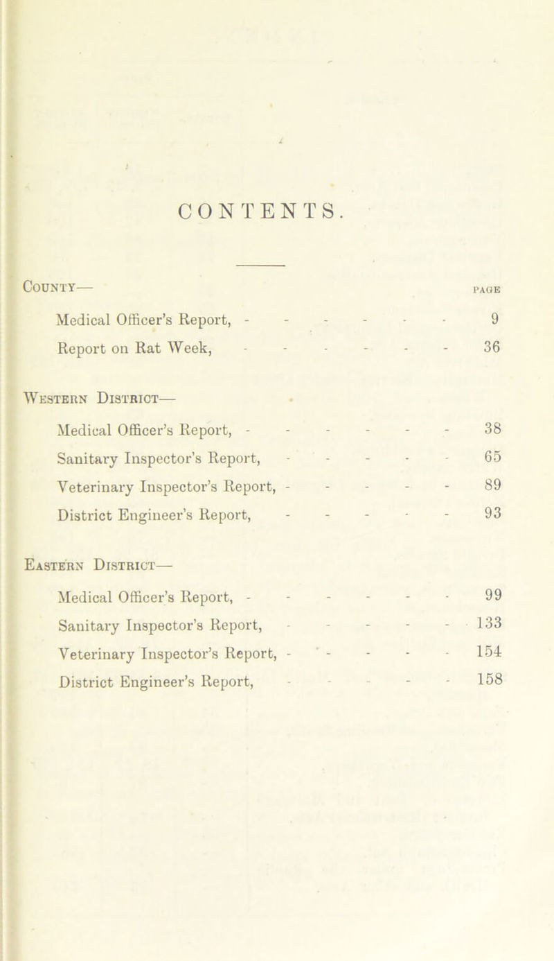 CONTENTS. County— page Medical Officer’s Report, ------ 9 Report on Rat Week, ------ 36 Western District— Medical Officer’s Report, ------ 38 Sanitary Inspector’s Report, ----- 6.5 Veterinary Inspector’s Report, ----- 89 District Engineer’s Report, ----- 93 Eastern District— Medical Officer’s Report, - - - - - - 99 Sanitary Inspector’s Report, - - - - - 133 Veterinary Inspector’s Report, - ’ - - - - 154 District Engineer’s Report, - - - - - 158