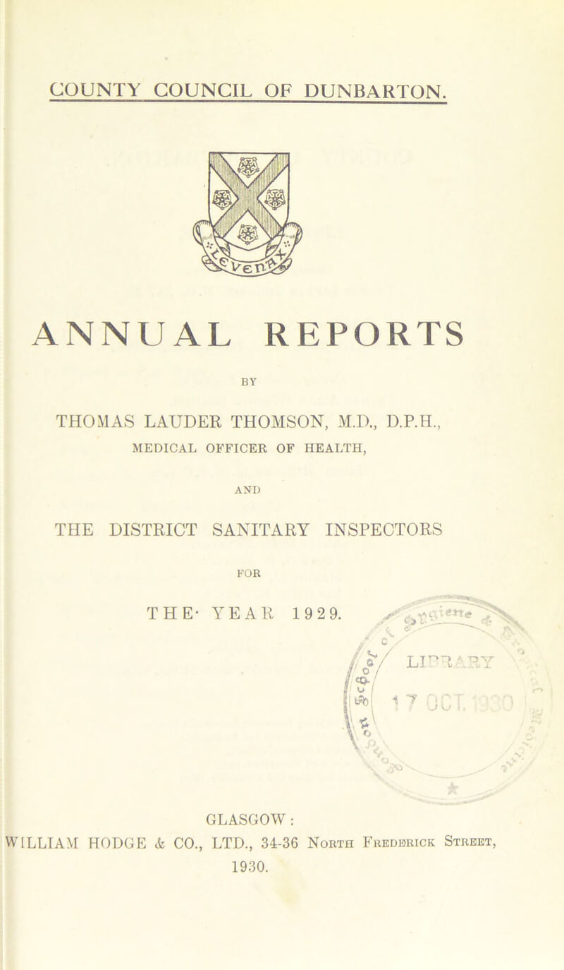 ANNUAL REPORTS THOMAS LAUDER THOMSON, M.D., D.P.H., MEDICAL OFFICER OF HEALTH, AND THE DISTRICT SANITARY INSPECTORS FOR THE- YEAR 1929. s&st * GLASGOW : WILLIAM HODGE A CO., LTD., 34-36 North Frederick Street, 1930.