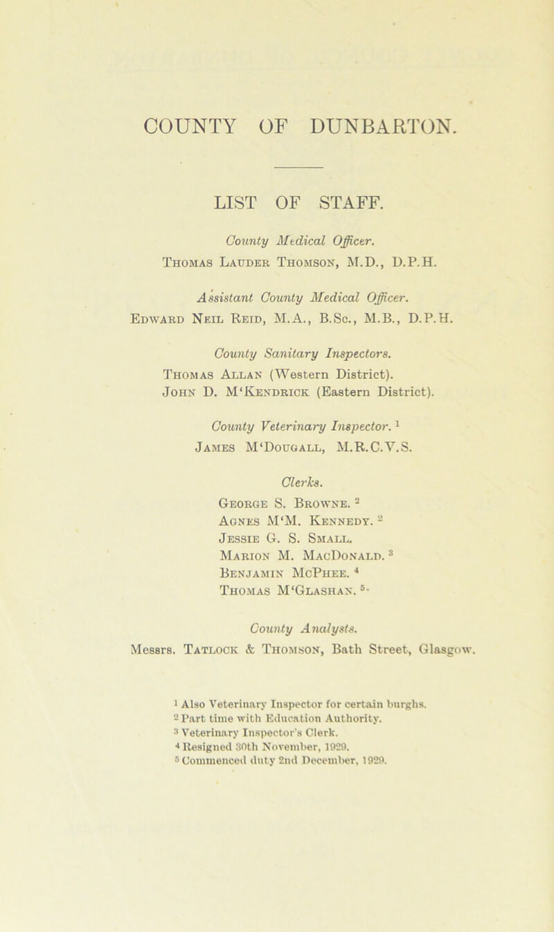 COUNTY OF DUNBARTON. LIST OF STAFF. County Mtdical Officer. Thomas Lauder Thomson, M.D., D.P.H. Assistant County Medical Officer. Edward Neil Reid, M.A., B.Sc., M.B., D.P.H. County Sanitary Inspectors. Thomas Allan (Western District). John D. M‘Kendrick (Eastern District). County Veterinary Inspector.1 James M‘Dougall, M.R.C.V.S. Clerks. George S. Browne. 2 Agnes M‘M. Kennedy. 2 Jessie G. S. Small. Marion M. MacDonald. 3 Benjamin McPhee. 4 Thomas M'Glashan. 5- County Analysts. Messrs. Tatlock & Thomson, Bath Street, Glasgo 1 Also Veterinary Inspector for certain burghs. 2 Part time with Education Authority. Veterinary Inspector's Clerk. 4 Resigned 30th November, 1929. r> Commenced duty 2nd December, 1929.