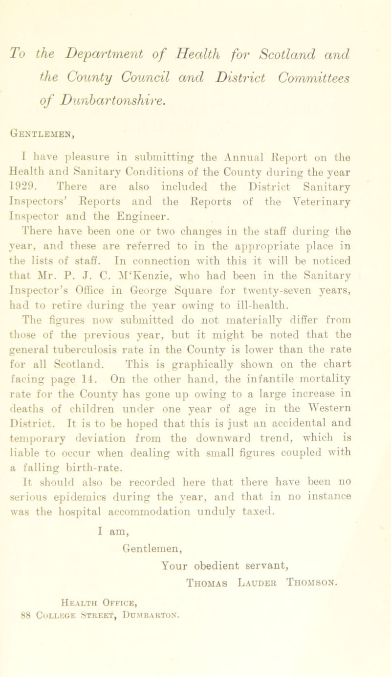 To the Department of Health for Scotland and the County Council and District Committees of Dunbartonshire. Gentlemen, I have pleasure in submitting the Annual Report on the Health and Sanitary Conditions of the County during the year 1929. There are also included the District Sanitary Inspectors’ Reports and the Reports of the Veterinary Inspector and the Engineer. There have been one or two changes in the staff during the year, and these are referred to in the appropriate place in the lists of staff. In connection with this it will be noticed that Mr. P. J. C. M'Kenzie, who had been in the Sanitary Inspector’s Office in George Square for twenty-seven years, had to retire during the year owing to ill-health. The figures now submitted do not materially differ from those of the previous year, but it might be noted that the general tuberculosis rate in the County is lower than the rate for all Scotland. This is graphically shown on the chart facing page 14. On the other hand, the infantile mortality rate for the County has gone up owing to a large increase in deaths of children under one year of age in the Western District. It is to be hoped that this is just an accidental and temporary deviation from the downward trend, which is liable to occur when dealing with small figures coupled with a falling birth-rate. It should also be recorded here that there have been no serious epidemics during the year, and that in no instance was the hospital accommodation unduly taxed. I am, Gentlemen, Your obedient servant, Thomas Lauder Thomson. Health Office, 88 College Street, Dumbarton.