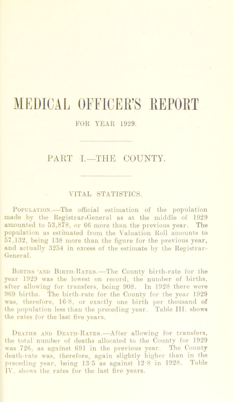 MEDICAL OFFICER’S REPORT FOR YEAR 1929. PART I.—THE COUNTY. VITAL STATISTICS. Population.—The official estimation of the population made by the Registrar^General as at the middle of 1929 amounted to 53,878, or 66 more than the previous year. The population as estimated from the Valuation Roll amounts to 57,132, being 138 more than the figure for the previous year, and actually 3254 in excess of the estimate by the Registrar- General. Births *and Birth-Rates.—The County birth-rate for the year 1929 was the lowest on record, the number of births, after allowing for transfers, being 908. In 1928 there were 969 births. The birth-rate for the County for the year 1929 was, therefore, 16-8, or exactly one birth per thousand of the population less than the preceding year. Table III. shows the rates for the last five years. Deaths and Death-Rates.—After allowing for transfers, the total number of deaths allocated to the County for 1929 was 726, as against 691 in the previous year. The County death-rate was, therefore, again slightly higher than in the preceding year, being 13• 5 as against 12-8 in 1928. Table IV. shows the rates for the last five years.