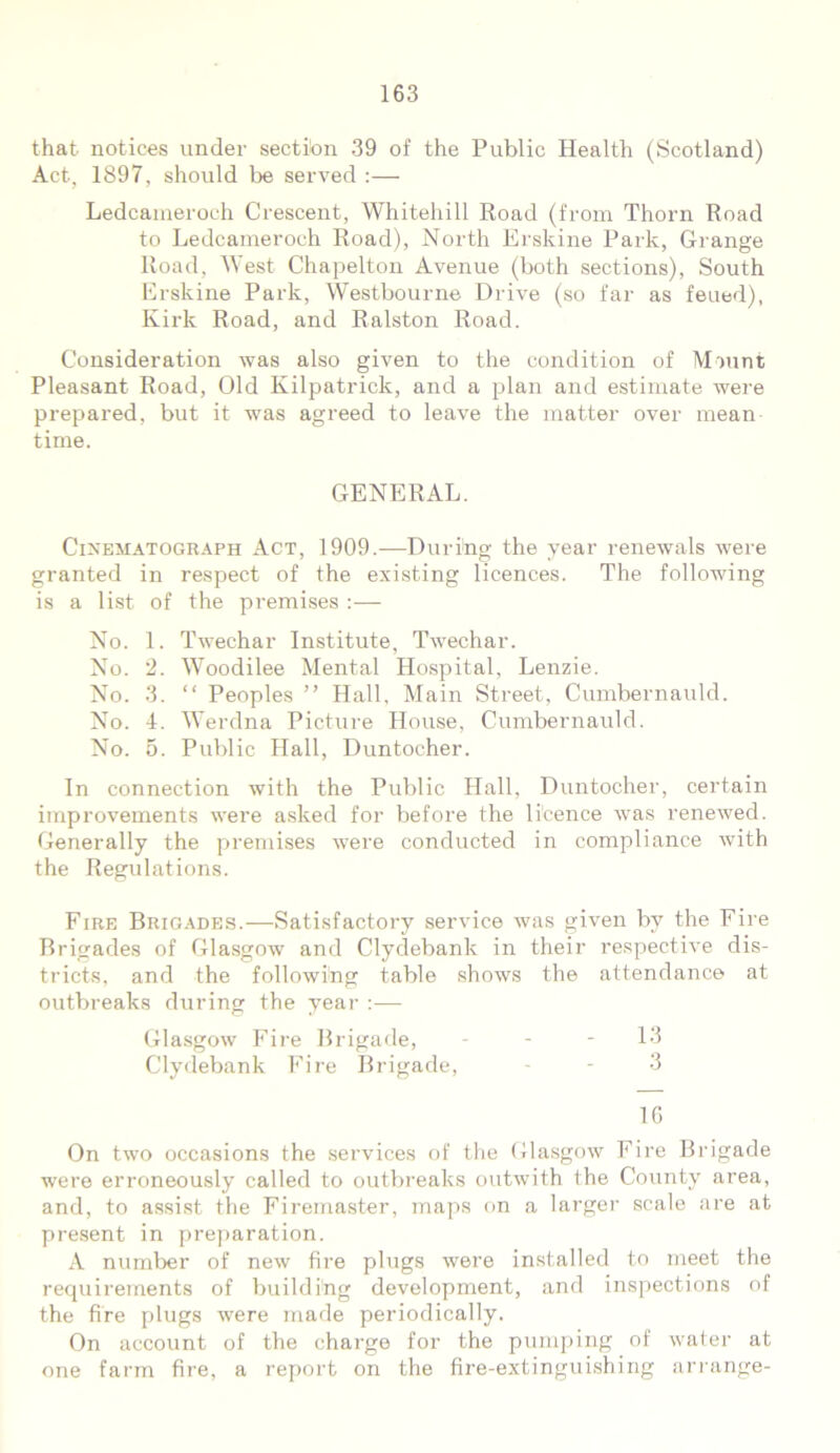that notices under section 39 of the Public Health (Scotland) Act, 1897, should be served :— Ledcameroch Crescent, Whitehill Road (from Thorn Road to Ledcameroch Road), North Erskine Park, Grange Road, West Chapel ton Avenue (both sections), South Erskine Park, Westbourne Drive (so far as feued), Kirk Road, and Ralston Road. Consideration was also given to the condition of Mount Pleasant Road, Old Kilpatrick, and a plan and estimate were prepared, but it was agreed to leave the matter over mean time. GENERAL. Cinematograph Act, 1909.—During the year renewals were granted in respect of the existing licences. The following is a list of the premises :— No. 1. Twechar Institute, Twechar. No. 2. Woodilee Mental Hospital, Lenzie. No. 3. “ Peoples ” Hall, Main Street, Cumbernauld. No. 4. Werdna Picture House, Cumbernauld. No. 5. Public Hall, Duntocher. In connection with the Public Hall, Duntocher, certain improvements were asked for before the licence was renewed. Generally the premises were conducted in compliance with the Regulations. Fire Brigades.—Satisfactory service was given by the Fire Brigades of Glasgow and Clydebank in their respective dis- tricts, and the following table shows the attendance at outbreaks during the year Glasgow Fire Brigade, - - - 13 Clydebank Fire Brigade, - - 3 1G On two occasions the services of the Glasgow Fire Brigade were erroneously called to outbreaks outwith the County area, and, to assist the Firemaster, maps on a larger scale are at present in preparation. A number of new fire plugs were installed to meet the requirements of building development, and inspections of the fire plugs were made periodically. On account of the charge for the pumping of water at one farm fire, a report on the fire-extinguishing arrange-