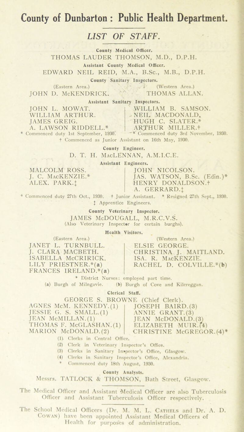 County of Dunbarton : Public Health Department LIST OF STAFF. County Medical Officer. THOMAS LAUDER THOMSON, M.D., D.P.H. Assistant County Medical Officer. EDWARD NEIL REID, M.A., B.Sc., M.B., D.P.H. County Sanitary Inspectors. (Eastern Area.) ' , < (Western Area.) JOHN D. McKENDRICK. THOMAS ALLAN. Assistant Sanitary Inspectors. JOHN L. MOWAT. WILLIAM ARTHUR. JAMES GREIG. A. LAWSON RIDDELL.* * Commenced duty 1st September, 1930) WILLIAM B. SAMSON. NEIL MACDONALD. HUGH C. SLATER .* ARJHUR MILLER.+ r * Commenced duty 3rd November, 1930. t Commenced as Junior Assistant on 16th May, 1930. County Engineer. D. T. H. MacLENNAN, A.M.I.C.E. Assistant Engineers. JOHN NICOLSON. IAS. WATSON, B.Sc. (Edin.)* HENRY DONALDSON.+ A. GERRARD.J * Commenced duty 27th Oct., 1930. t Junior Assistant. * Resigned 27th Sept., 1930. J Apprentice Engineers. MALCOLM ROSS, j. c. Mackenzie* ALEX. PARK.J County Veterinary Inspector. JAMES McDOUGALL, M.R.C.V.S. (Also Veterinary Inspector for certain burghs). Health Visitors. (Eastern Area.) JANET L. TURNBULL. J. CLARA MACBETH. ISABELLA McCRIRICK. LILY PRIESTNER.*(a) FRANCES IRELAND.*(a) * District Nurses: (Western Area.) ELSIE GEORGE. CHRISTINA J. MAITLAND. isa. r. Mackenzie. RACHEL D. COLVILLE.*(b) employed part time. (a) Burgh of Milngavie. (b) Burgh of Cove and Kilcreggan. Clerical Staff. GEORGE S. BROWNE (Chief Clerk). JOSEPH BAIRD.(3) ANNIE GRANT.(3) jean McDonald.(3) ELIZABETH MUIR.fa) CHRISTINE McGREGOR.(4)* AGNES McM. KENNEDY.(1) I ESSIE G. S. SMALL.(1) jean McMillan.(i) THOMAS F. McGLASHAN.(1) marion McDonald.(2) (1) Clerks in Central Office. (2) Clerk in Veterinary Inspector's Office. (3) Clerks in Sanitary Inspector’s Office, Glasgow. (4) Clerks in Sanitary Inspector’s Office, Alexandria. * Commenced duty 18th August, 1930. County Analysts. Messrs. TATLOCK & THOMSON, Bath Street, Glasgow. The Medical Officer and Assistant Medical Officer are also Tuberculosis Officer and Assistant Tuberculosis Officer respectively. The School Medical Officers (Dr. M. M. L. Cathkls and Dr. A. D. Cowan) have been appointed Assistant Medical Officers of Health for purposes of administration.